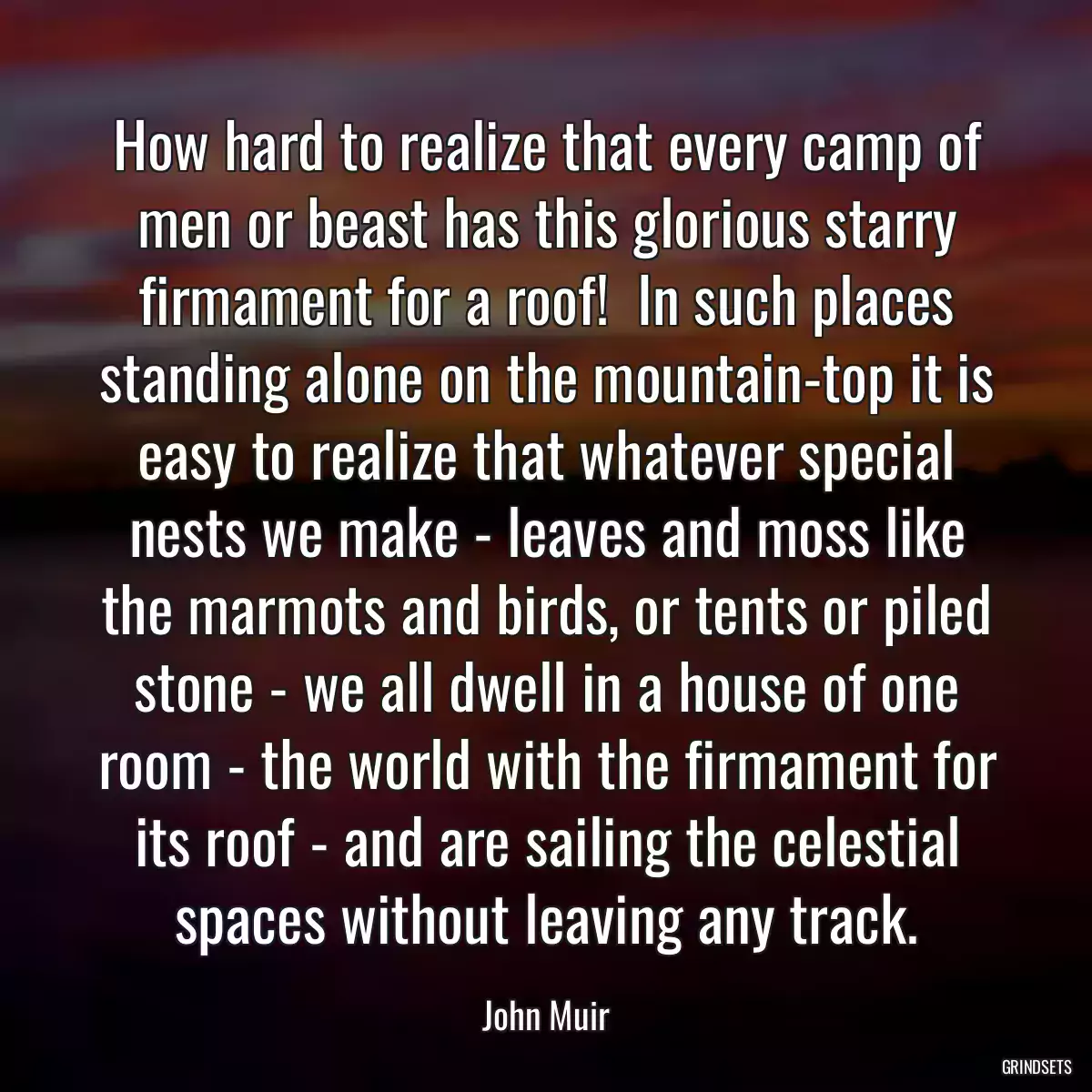 How hard to realize that every camp of men or beast has this glorious starry firmament for a roof!  In such places standing alone on the mountain-top it is easy to realize that whatever special nests we make - leaves and moss like the marmots and birds, or tents or piled stone - we all dwell in a house of one room - the world with the firmament for its roof - and are sailing the celestial spaces without leaving any track.