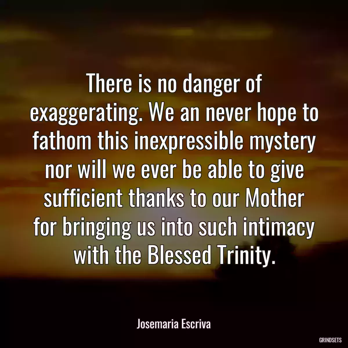 There is no danger of exaggerating. We an never hope to fathom this inexpressible mystery nor will we ever be able to give sufficient thanks to our Mother for bringing us into such intimacy with the Blessed Trinity.