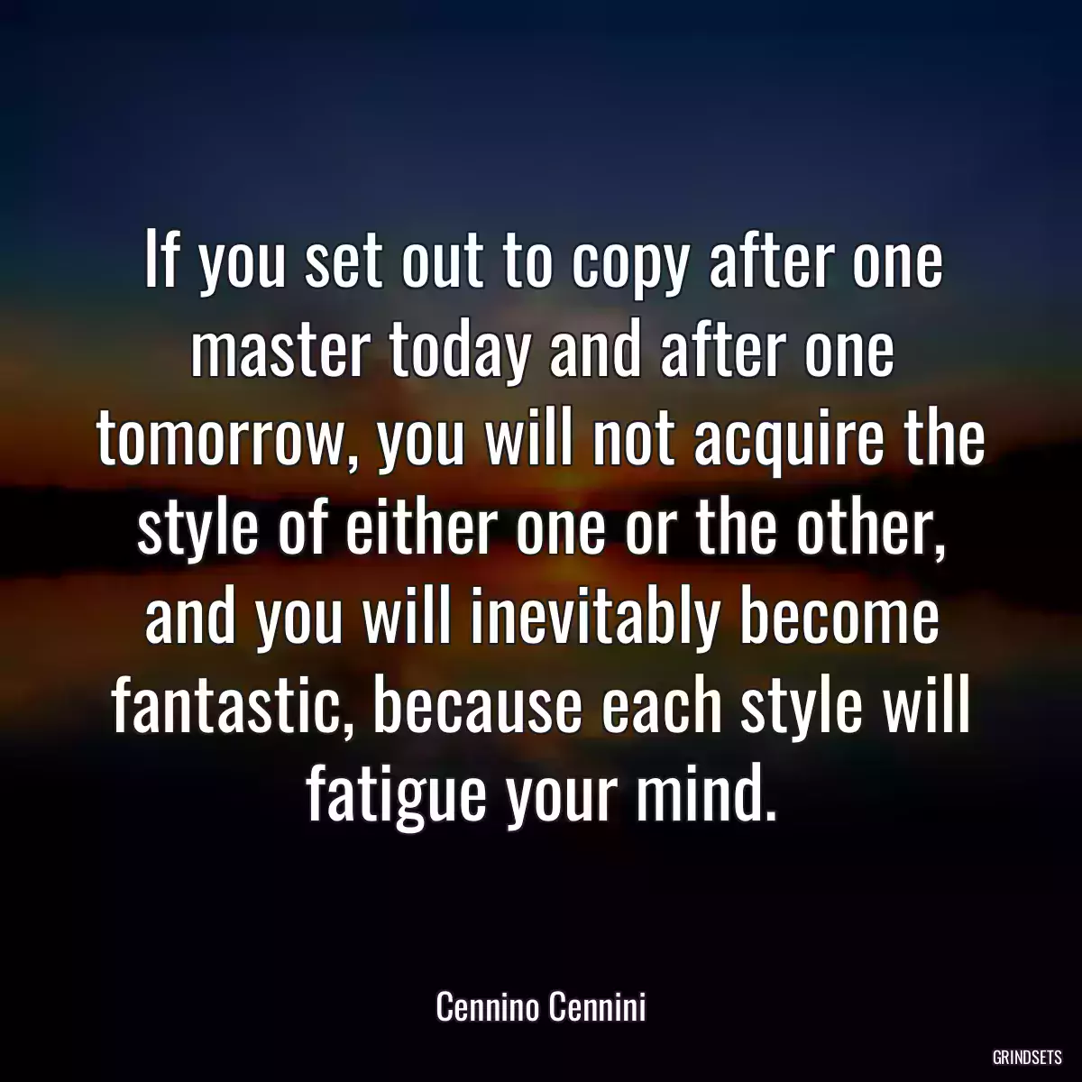 If you set out to copy after one master today and after one tomorrow, you will not acquire the style of either one or the other, and you will inevitably become fantastic, because each style will fatigue your mind.