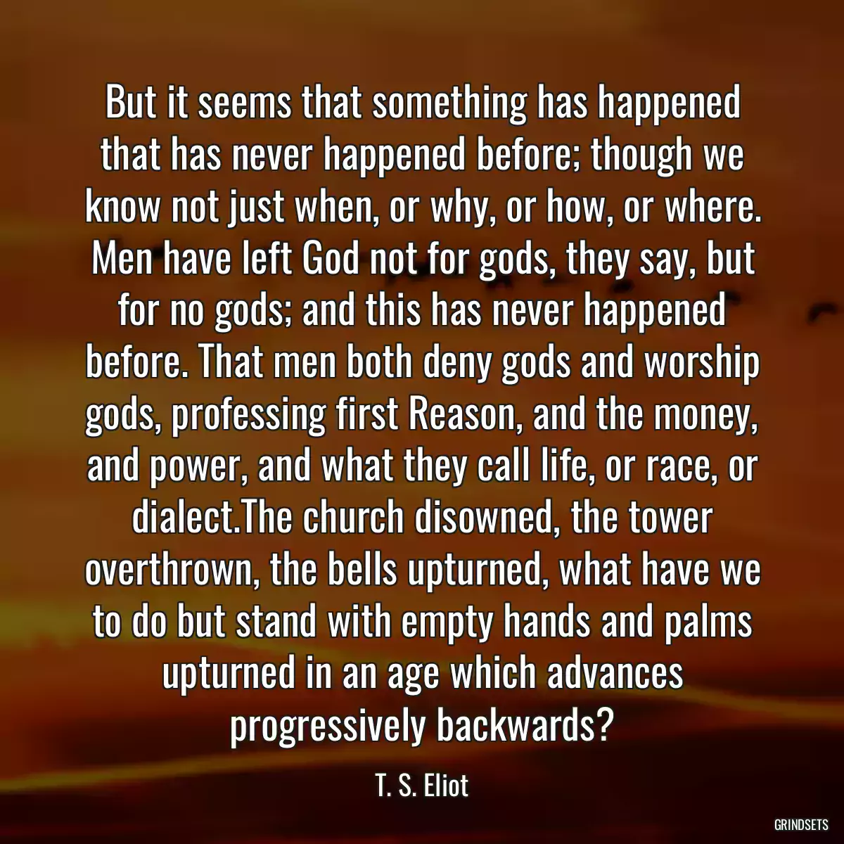 But it seems that something has happened that has never happened before; though we know not just when, or why, or how, or where. Men have left God not for gods, they say, but for no gods; and this has never happened before. That men both deny gods and worship gods, professing first Reason, and the money, and power, and what they call life, or race, or dialect.The church disowned, the tower overthrown, the bells upturned, what have we to do but stand with empty hands and palms upturned in an age which advances progressively backwards?