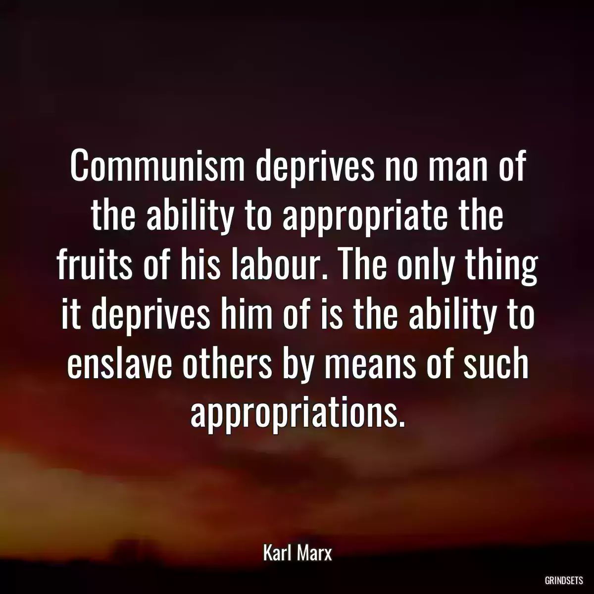 Communism deprives no man of the ability to appropriate the fruits of his labour. The only thing it deprives him of is the ability to enslave others by means of such appropriations.