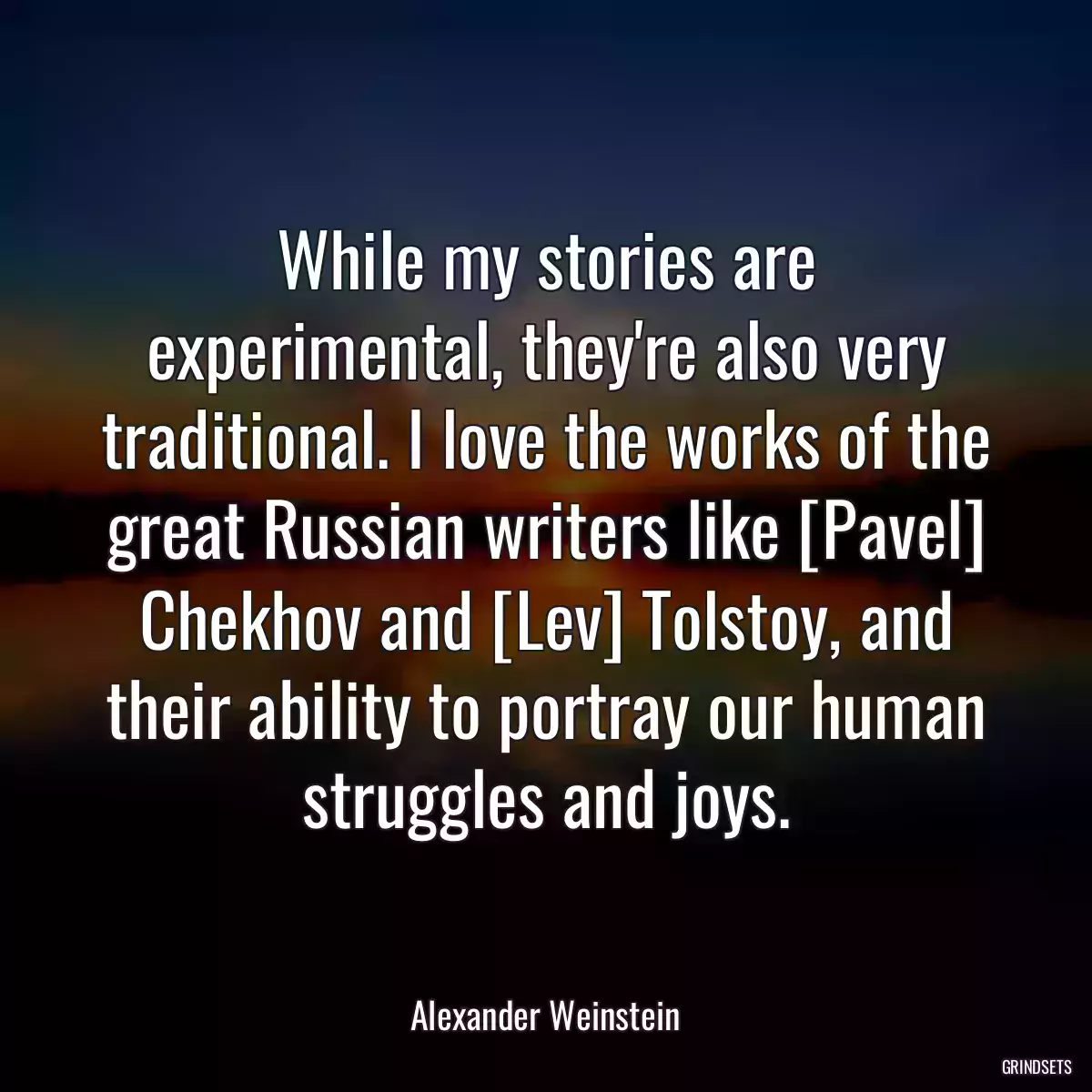 While my stories are experimental, they\'re also very traditional. I love the works of the great Russian writers like [Pavel] Chekhov and [Lev] Tolstoy, and their ability to portray our human struggles and joys.