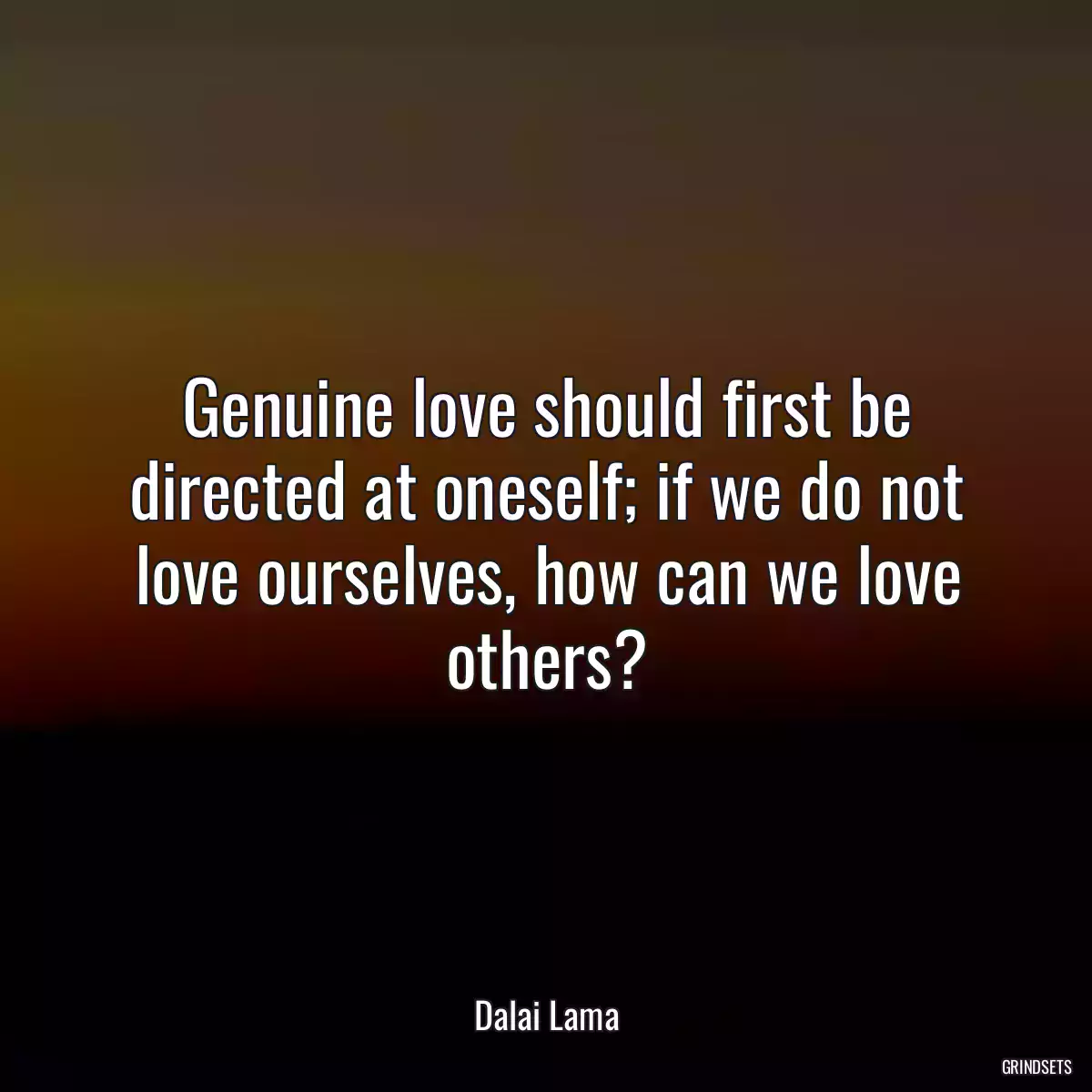 Genuine love should first be directed at oneself; if we do not love ourselves, how can we love others?