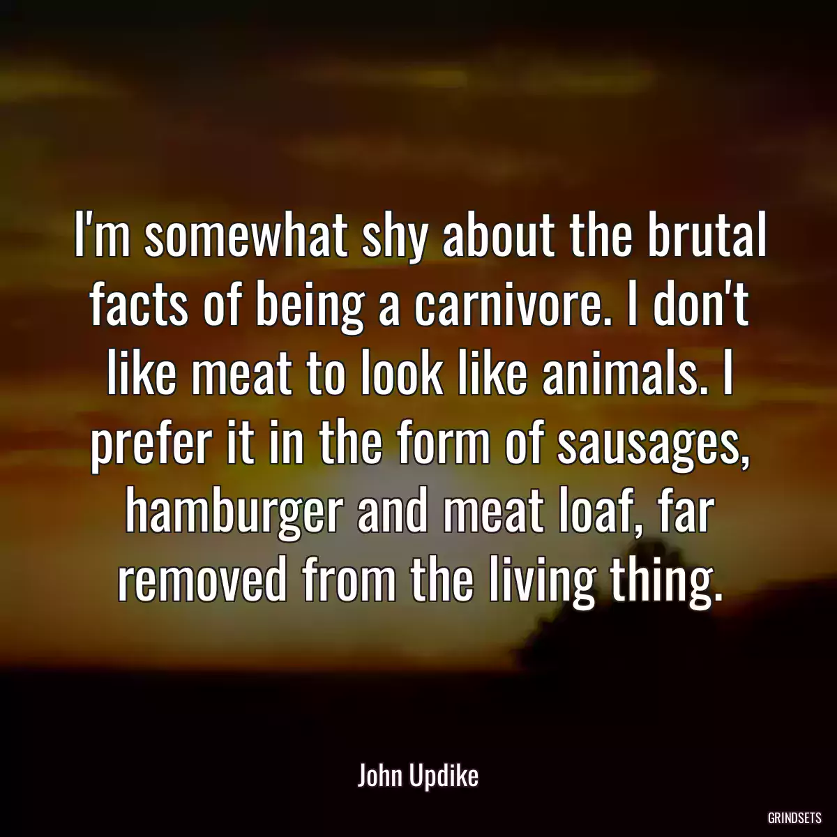 I\'m somewhat shy about the brutal facts of being a carnivore. I don\'t like meat to look like animals. I prefer it in the form of sausages, hamburger and meat loaf, far removed from the living thing.