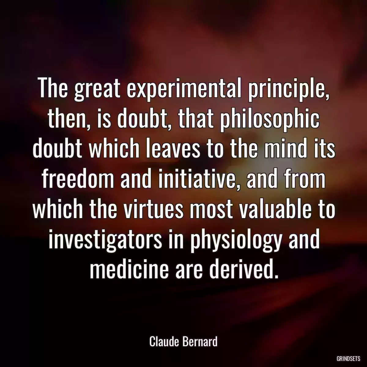 The great experimental principle, then, is doubt, that philosophic doubt which leaves to the mind its freedom and initiative, and from which the virtues most valuable to investigators in physiology and medicine are derived.