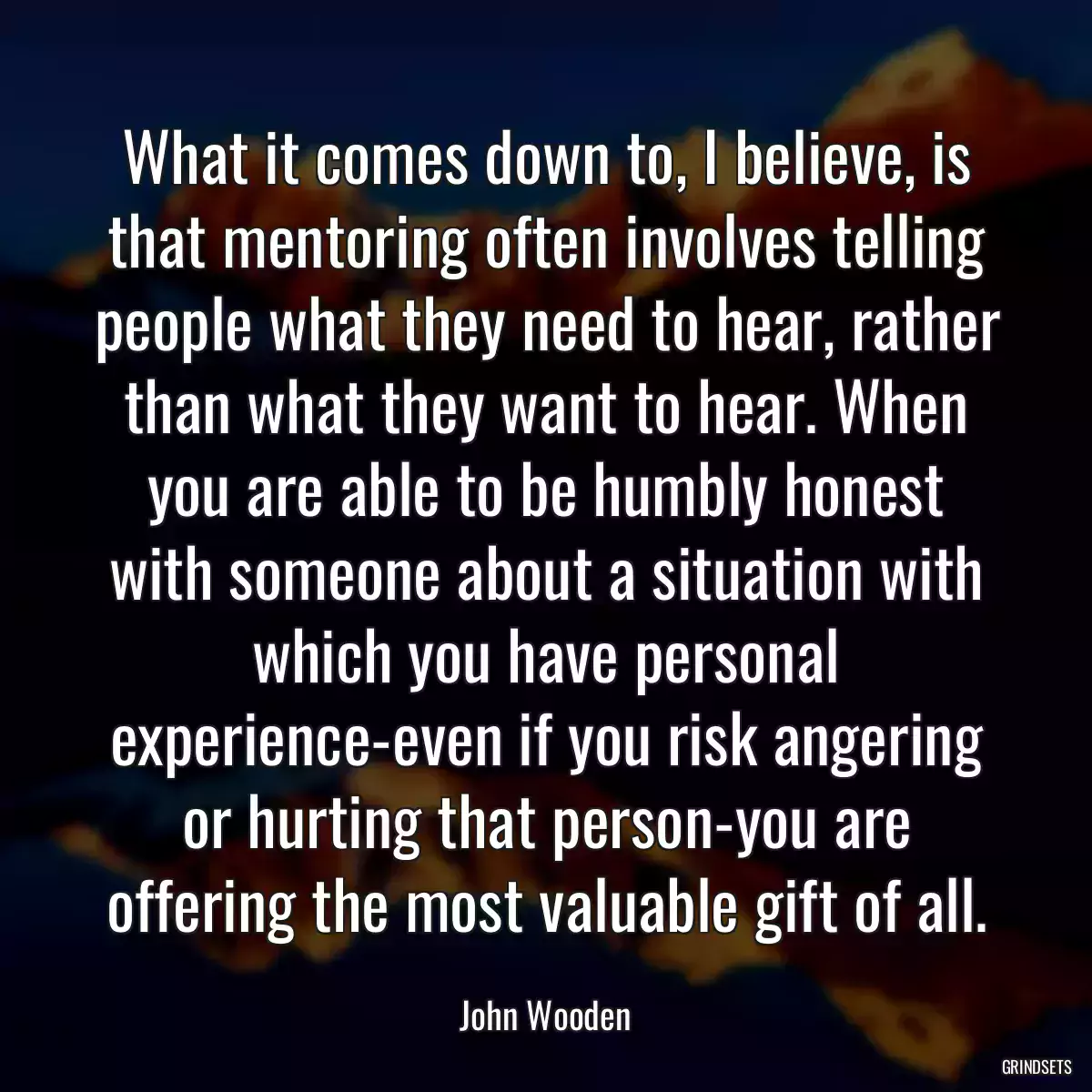 What it comes down to, I believe, is that mentoring often involves telling people what they need to hear, rather than what they want to hear. When you are able to be humbly honest with someone about a situation with which you have personal experience-even if you risk angering or hurting that person-you are offering the most valuable gift of all.