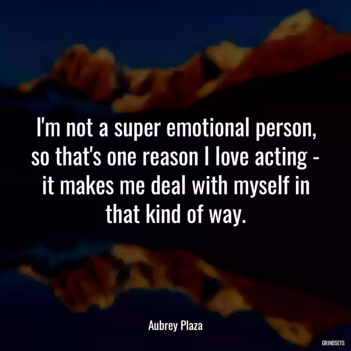 I\'m not a super emotional person, so that\'s one reason I love acting - it makes me deal with myself in that kind of way.