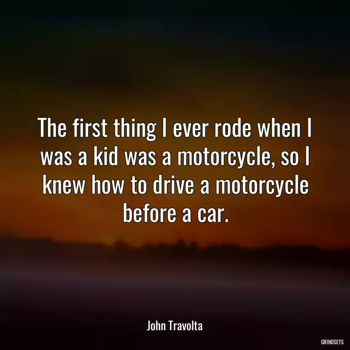 The first thing I ever rode when I was a kid was a motorcycle, so I knew how to drive a motorcycle before a car.