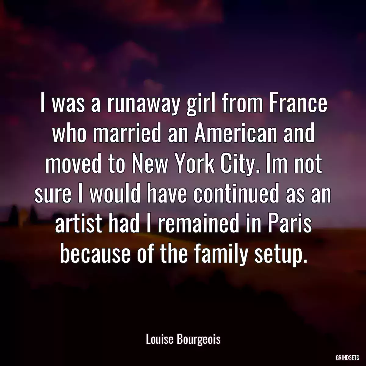 I was a runaway girl from France who married an American and moved to New York City. Im not sure I would have continued as an artist had I remained in Paris because of the family setup.