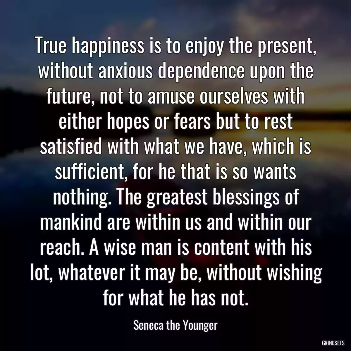 True happiness is to enjoy the present, without anxious dependence upon the future, not to amuse ourselves with either hopes or fears but to rest satisfied with what we have, which is sufficient, for he that is so wants nothing. The greatest blessings of mankind are within us and within our reach. A wise man is content with his lot, whatever it may be, without wishing for what he has not.