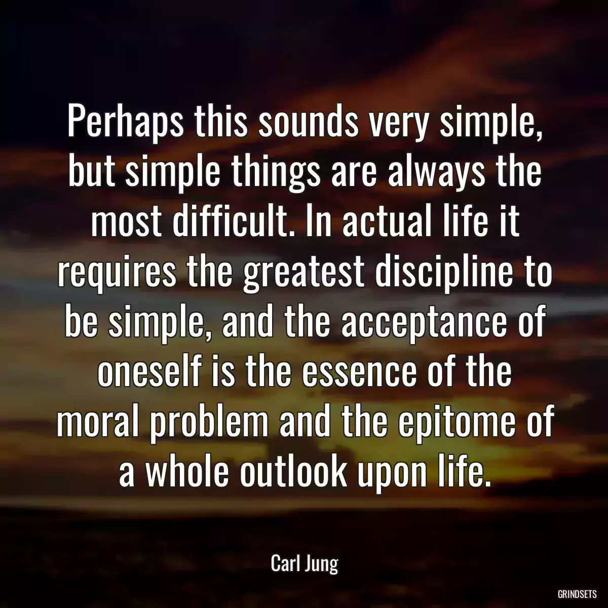 Perhaps this sounds very simple, but simple things are always the most difficult. In actual life it requires the greatest discipline to be simple, and the acceptance of oneself is the essence of the moral problem and the epitome of a whole outlook upon life.