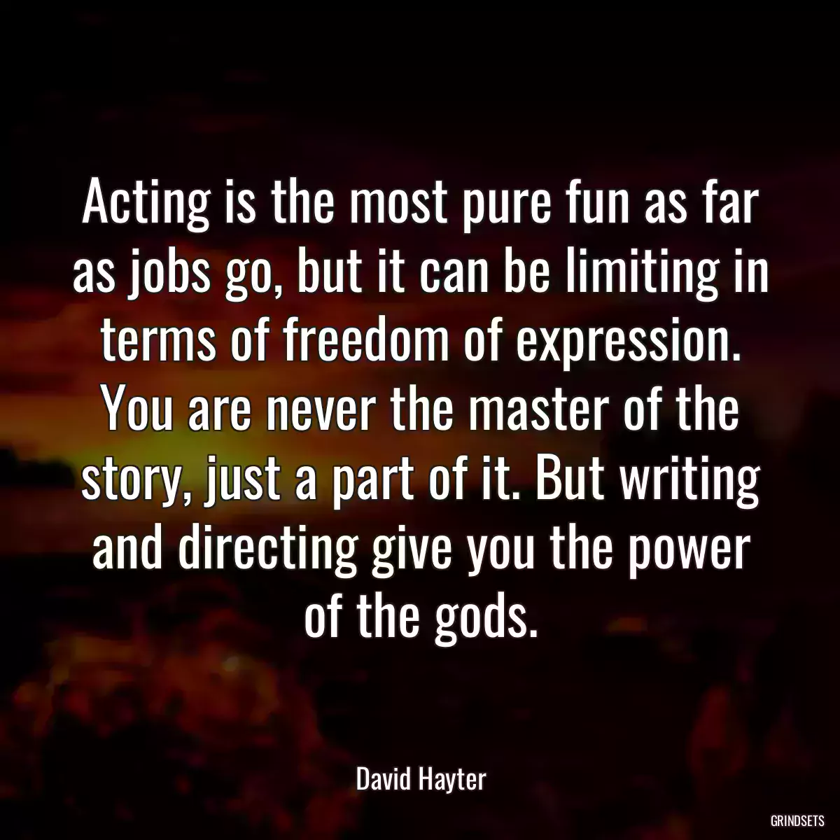 Acting is the most pure fun as far as jobs go, but it can be limiting in terms of freedom of expression. You are never the master of the story, just a part of it. But writing and directing give you the power of the gods.