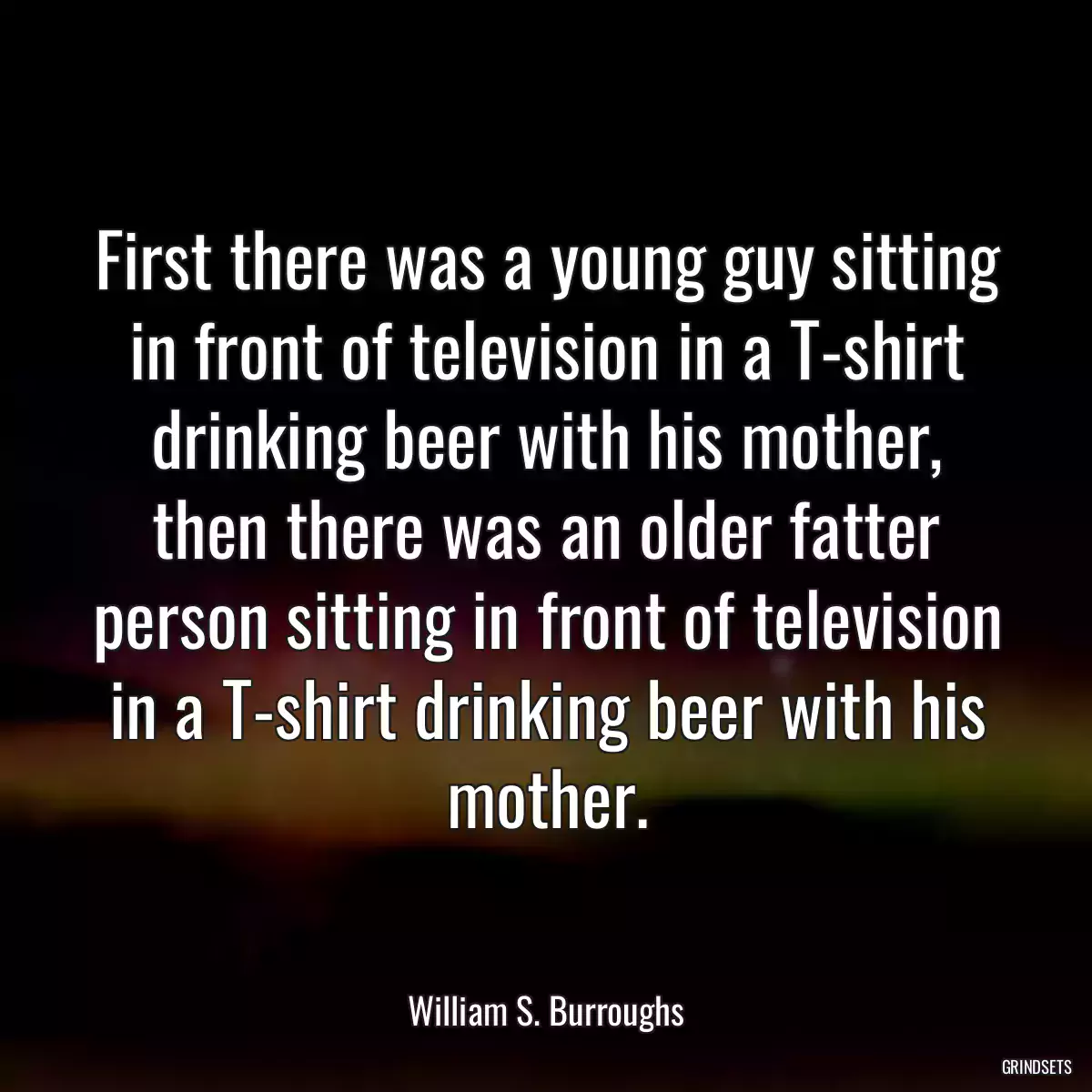 First there was a young guy sitting in front of television in a T-shirt drinking beer with his mother, then there was an older fatter person sitting in front of television in a T-shirt drinking beer with his mother.