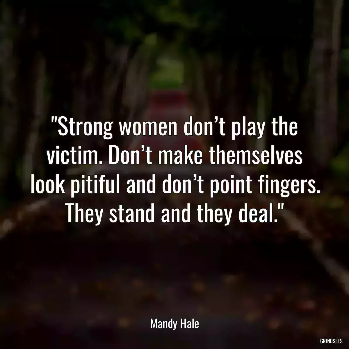 Strong women don’t play the victim. Don’t make themselves look pitiful and don’t point fingers. They stand and they deal.