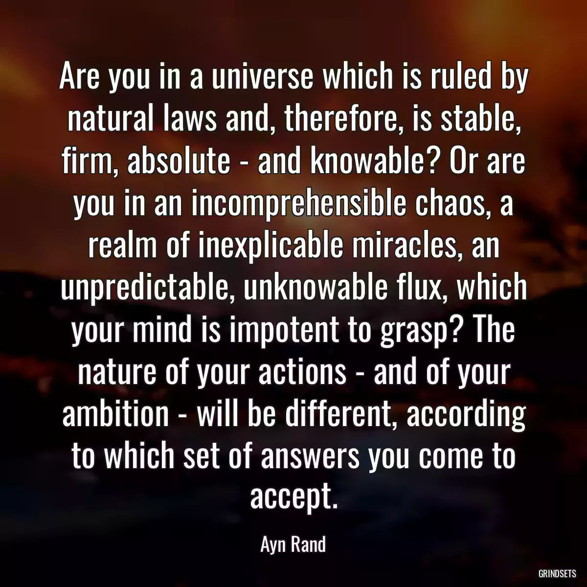 Are you in a universe which is ruled by natural laws and, therefore, is stable, firm, absolute - and knowable? Or are you in an incomprehensible chaos, a realm of inexplicable miracles, an unpredictable, unknowable flux, which your mind is impotent to grasp? The nature of your actions - and of your ambition - will be different, according to which set of answers you come to accept.