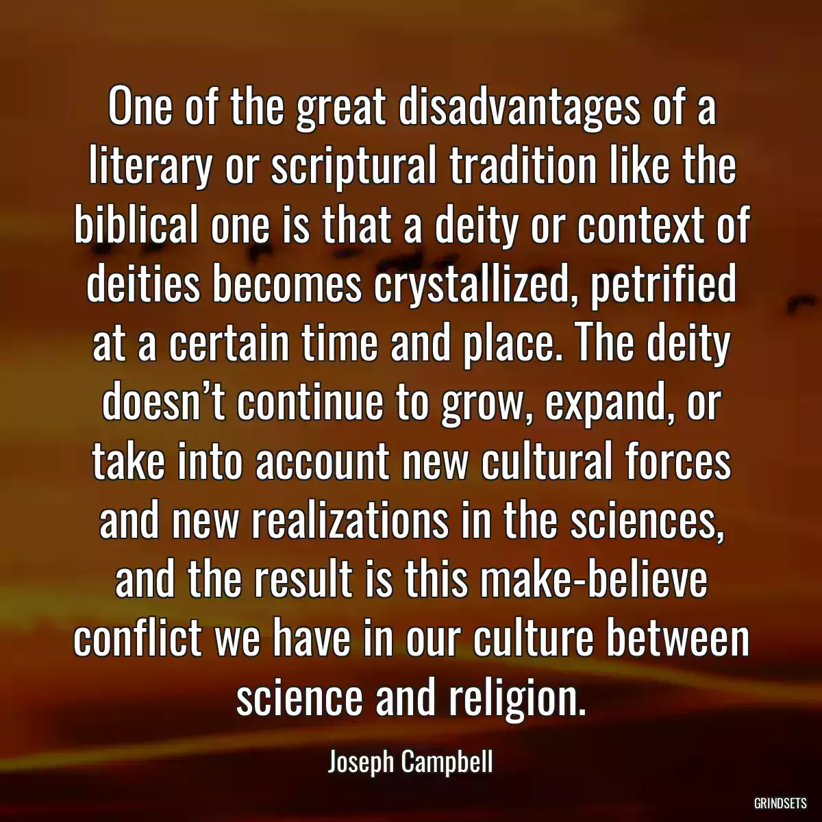 One of the great disadvantages of a literary or scriptural tradition like the biblical one is that a deity or context of deities becomes crystallized, petrified at a certain time and place. The deity doesn’t continue to grow, expand, or take into account new cultural forces and new realizations in the sciences, and the result is this make-believe conflict we have in our culture between science and religion.