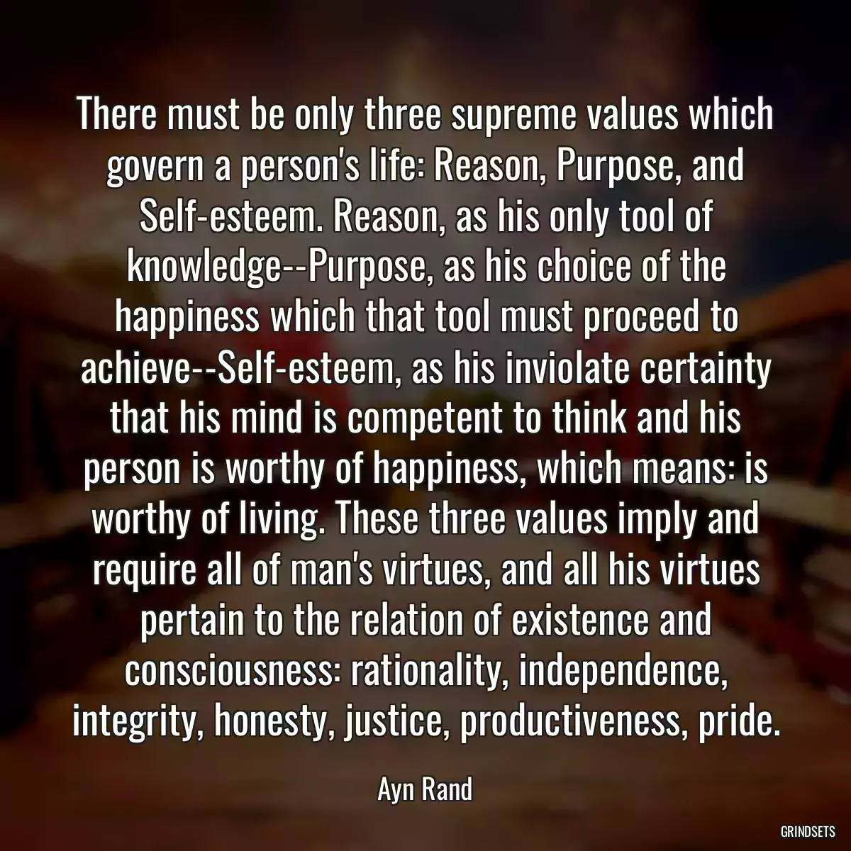 There must be only three supreme values which govern a person\'s life: Reason, Purpose, and Self-esteem. Reason, as his only tool of knowledge--Purpose, as his choice of the happiness which that tool must proceed to achieve--Self-esteem, as his inviolate certainty that his mind is competent to think and his person is worthy of happiness, which means: is worthy of living. These three values imply and require all of man\'s virtues, and all his virtues pertain to the relation of existence and consciousness: rationality, independence, integrity, honesty, justice, productiveness, pride.