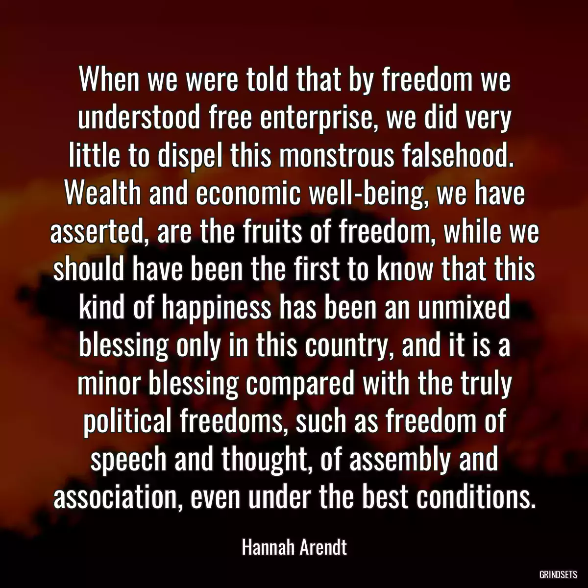 When we were told that by freedom we understood free enterprise, we did very little to dispel this monstrous falsehood.  Wealth and economic well-being, we have asserted, are the fruits of freedom, while we should have been the first to know that this kind of happiness has been an unmixed blessing only in this country, and it is a minor blessing compared with the truly political freedoms, such as freedom of speech and thought, of assembly and association, even under the best conditions.