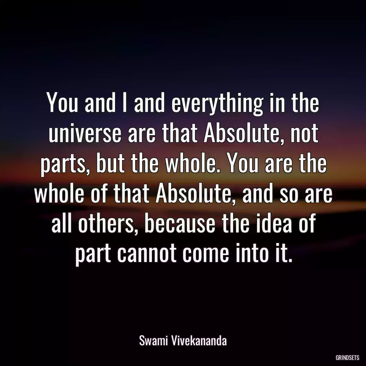 You and I and everything in the universe are that Absolute, not parts, but the whole. You are the whole of that Absolute, and so are all others, because the idea of part cannot come into it.