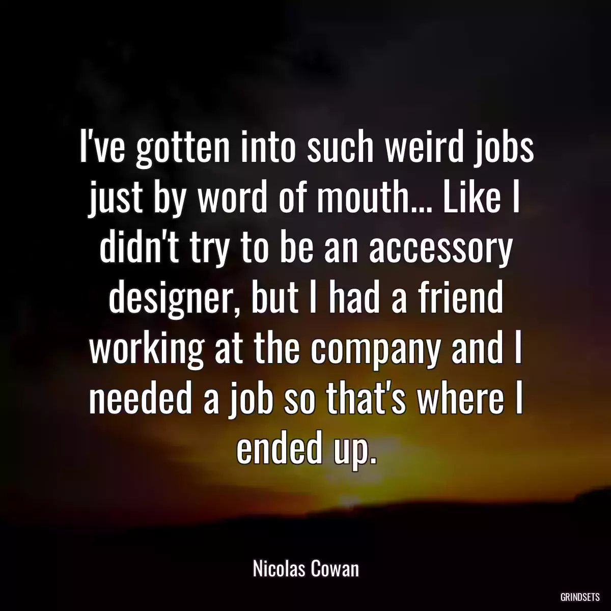 I\'ve gotten into such weird jobs just by word of mouth... Like I didn\'t try to be an accessory designer, but I had a friend working at the company and I needed a job so that\'s where I ended up.