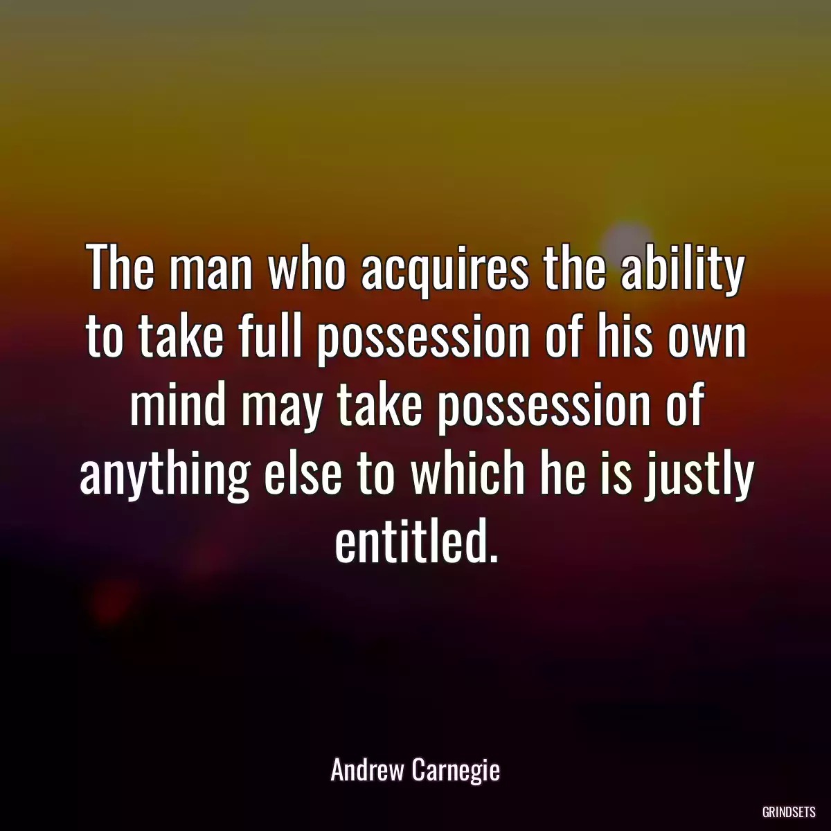 The man who acquires the ability to take full possession of his own mind may take possession of anything else to which he is justly entitled.