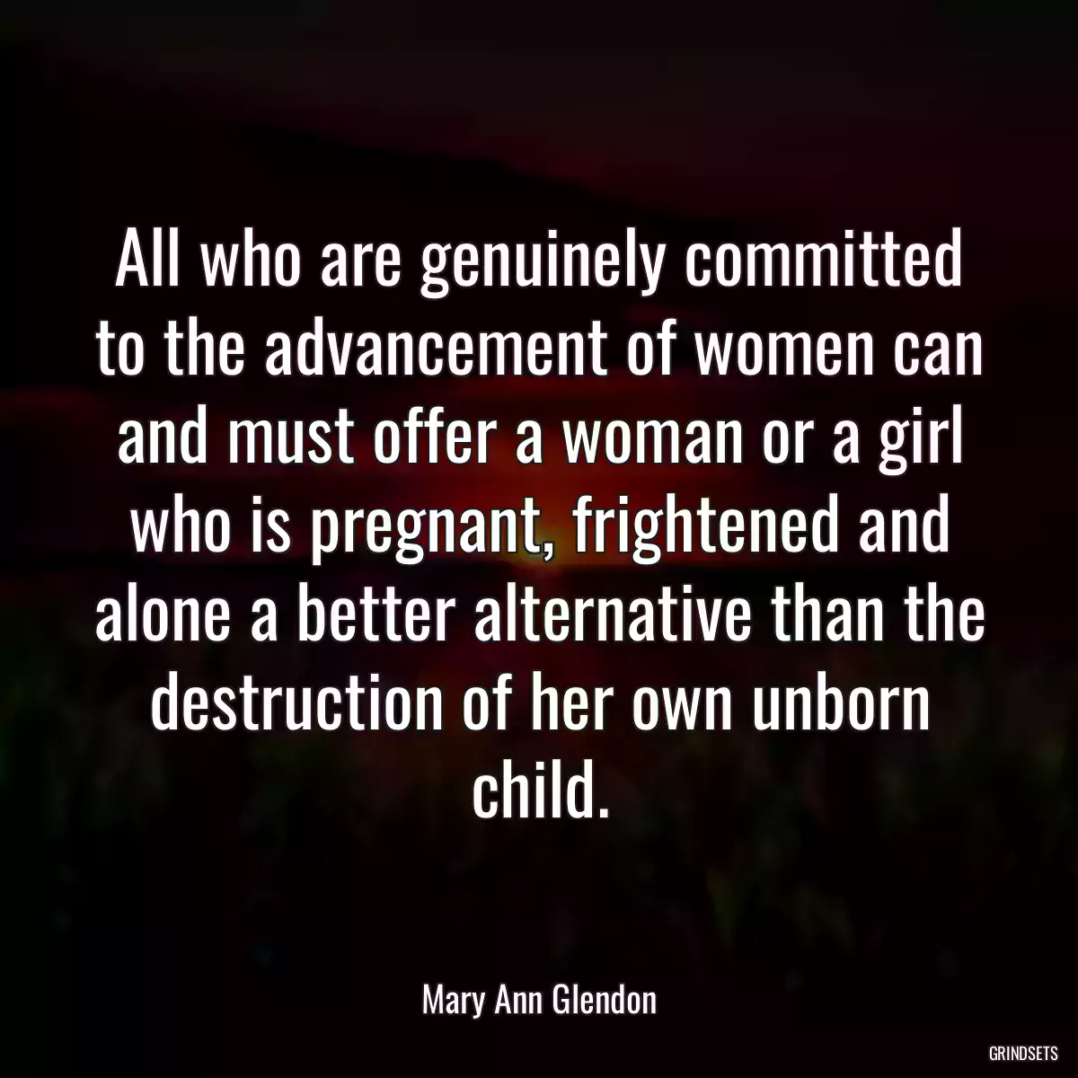 All who are genuinely committed to the advancement of women can and must offer a woman or a girl who is pregnant, frightened and alone a better alternative than the destruction of her own unborn child.