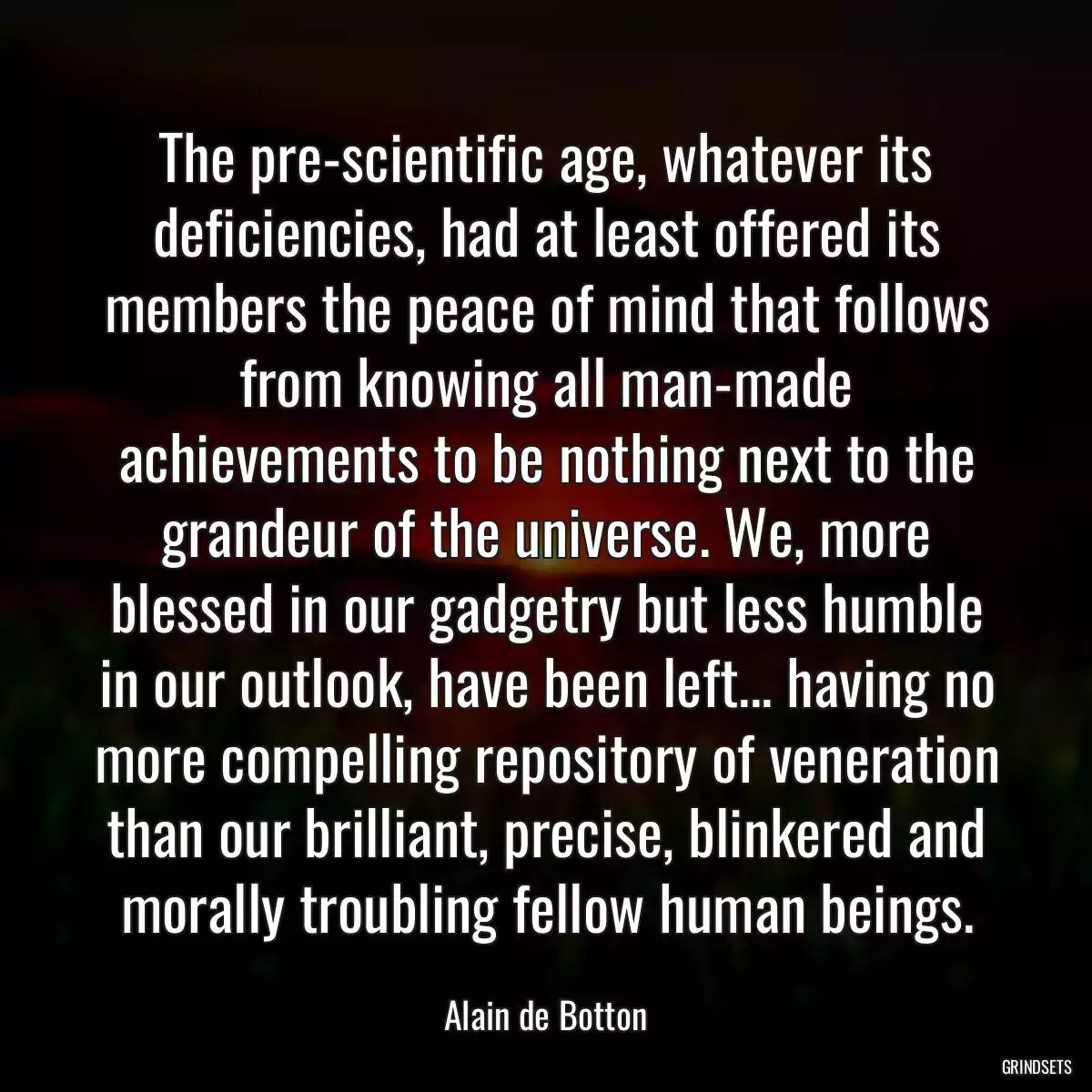 The pre-scientific age, whatever its deficiencies, had at least offered its members the peace of mind that follows from knowing all man-made achievements to be nothing next to the grandeur of the universe. We, more blessed in our gadgetry but less humble in our outlook, have been left... having no more compelling repository of veneration than our brilliant, precise, blinkered and morally troubling fellow human beings.