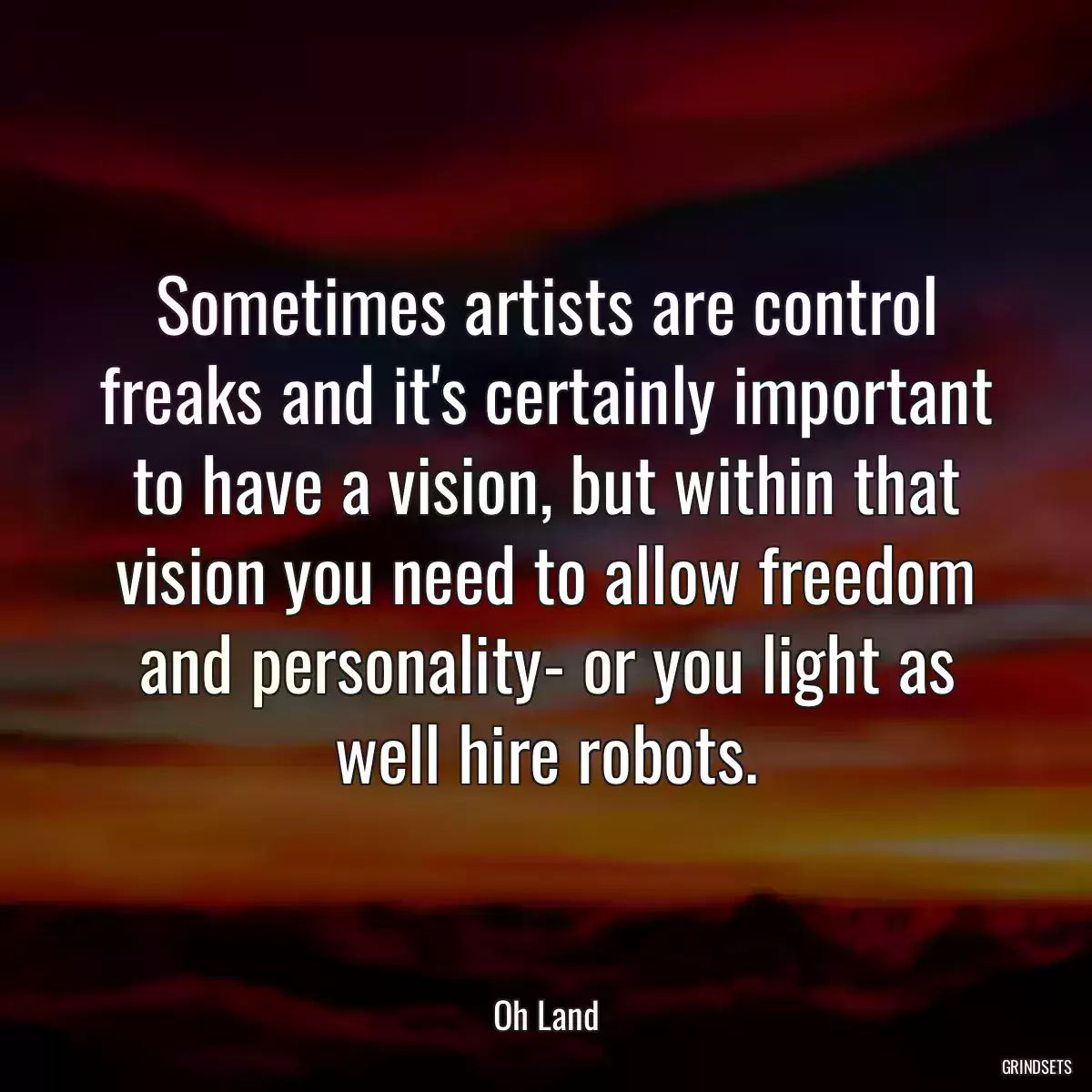 Sometimes artists are control freaks and it\'s certainly important to have a vision, but within that vision you need to allow freedom and personality- or you light as well hire robots.