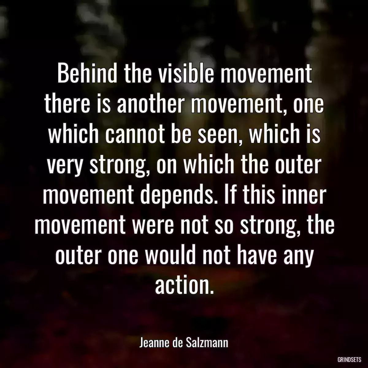 Behind the visible movement there is another movement, one which cannot be seen, which is very strong, on which the outer movement depends. If this inner movement were not so strong, the outer one would not have any action.