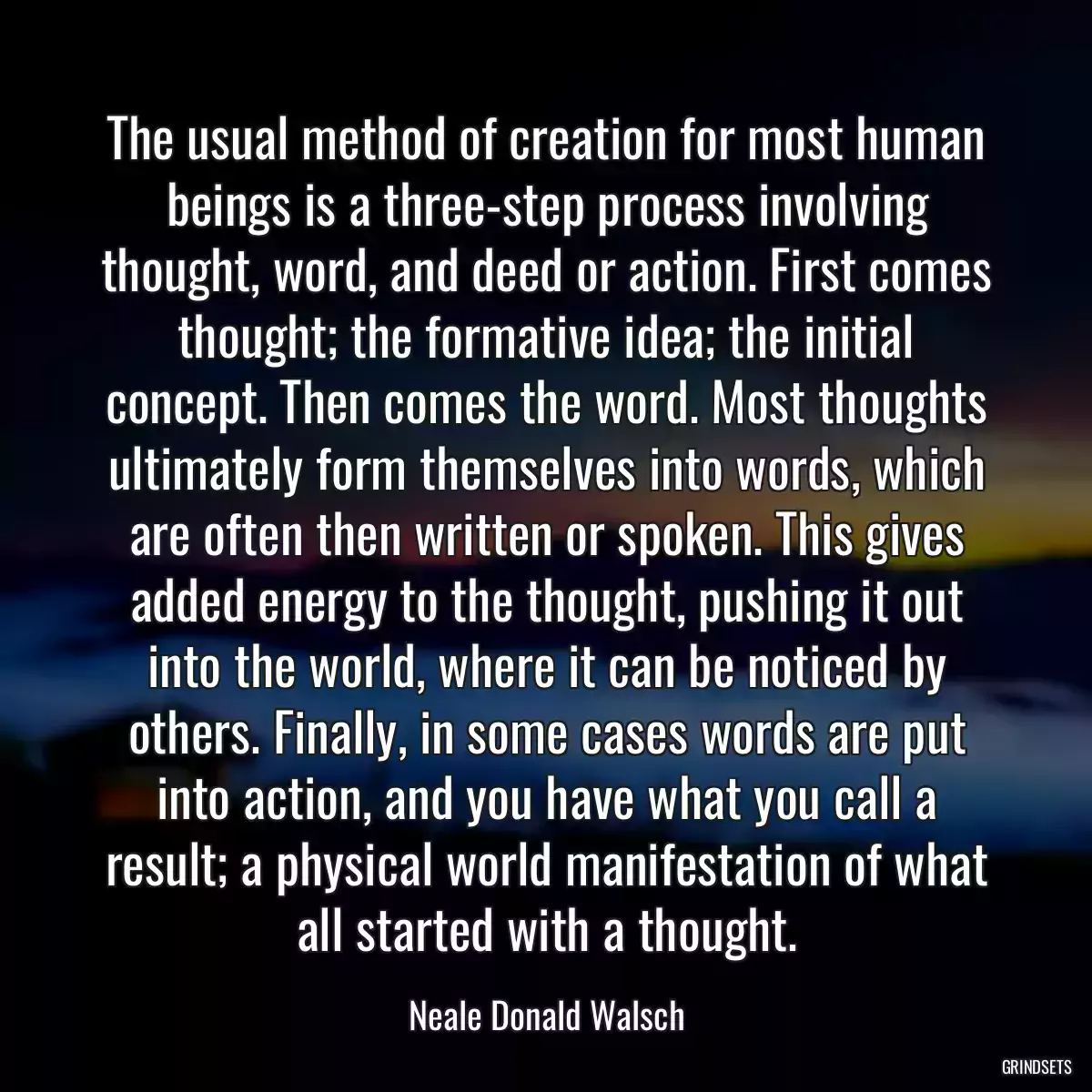 The usual method of creation for most human beings is a three-step process involving thought, word, and deed or action. First comes thought; the formative idea; the initial concept. Then comes the word. Most thoughts ultimately form themselves into words, which are often then written or spoken. This gives added energy to the thought, pushing it out into the world, where it can be noticed by others. Finally, in some cases words are put into action, and you have what you call a result; a physical world manifestation of what all started with a thought.