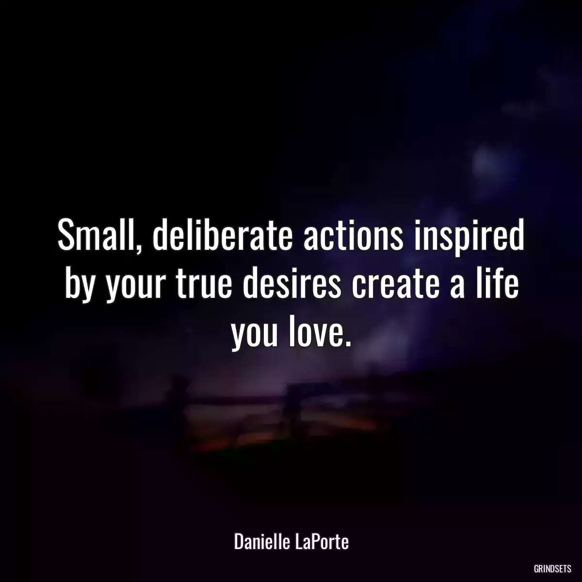 Small, deliberate actions inspired by your true desires create a life you love.