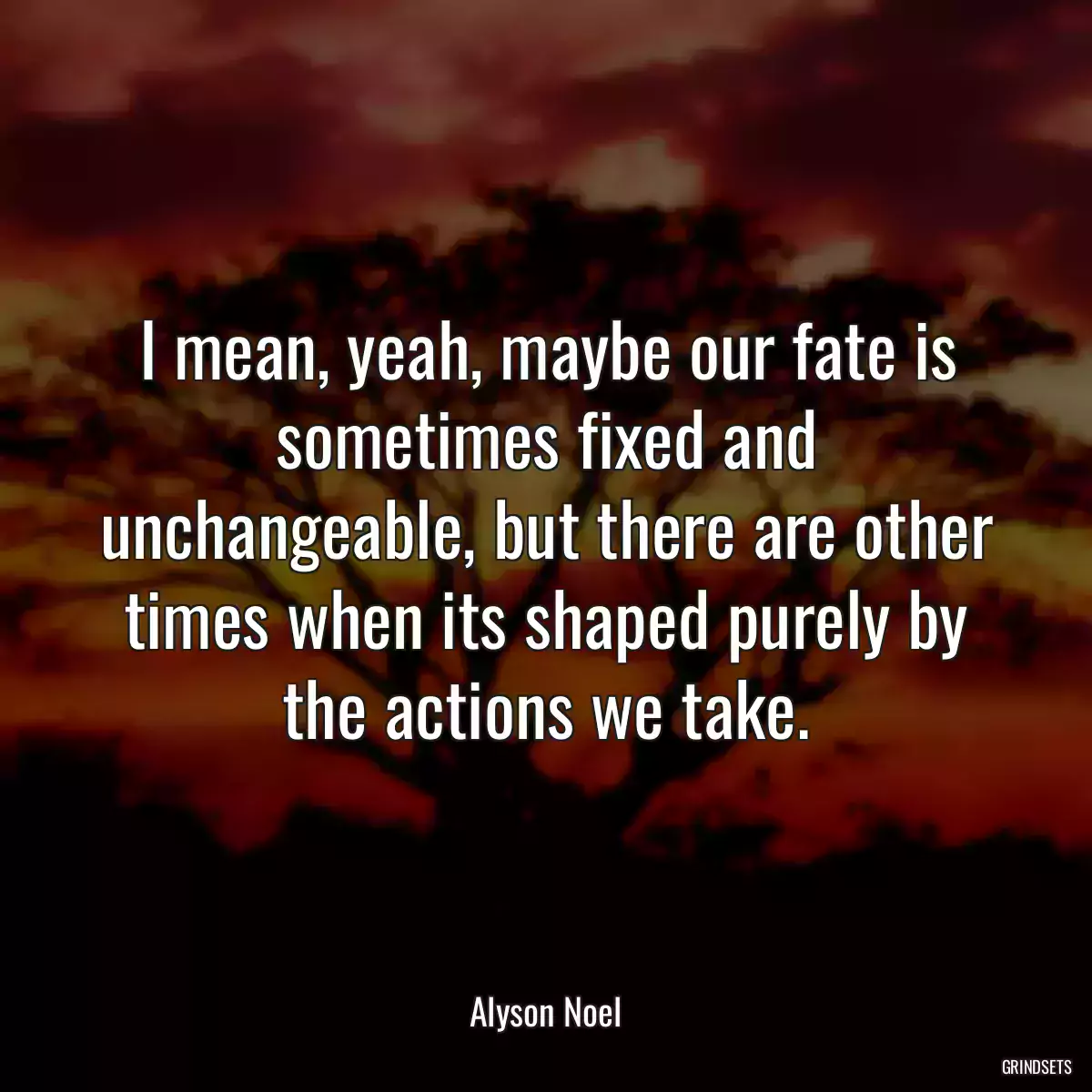 I mean, yeah, maybe our fate is sometimes fixed and unchangeable, but there are other times when its shaped purely by the actions we take.