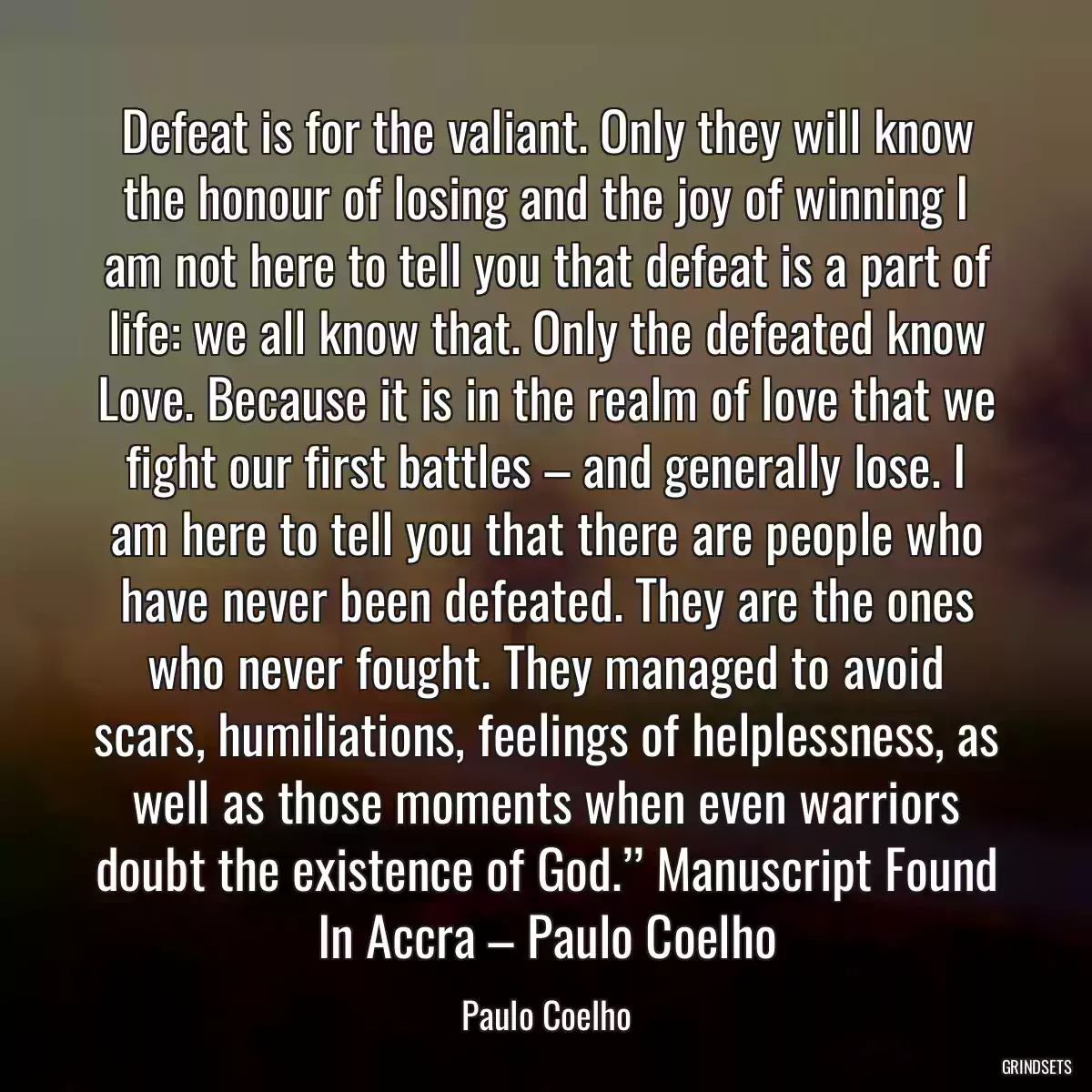 Defeat is for the valiant. Only they will know the honour of losing and the joy of winning I am not here to tell you that defeat is a part of life: we all know that. Only the defeated know Love. Because it is in the realm of love that we fight our first battles – and generally lose. I am here to tell you that there are people who have never been defeated. They are the ones who never fought. They managed to avoid scars, humiliations, feelings of helplessness, as well as those moments when even warriors doubt the existence of God.’’ Manuscript Found In Accra – Paulo Coelho