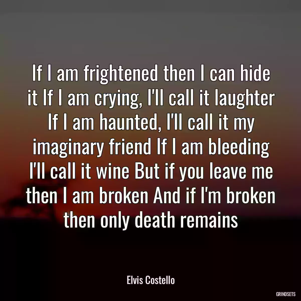 If I am frightened then I can hide it If I am crying, I\'ll call it laughter If I am haunted, I\'ll call it my imaginary friend If I am bleeding I\'ll call it wine But if you leave me then I am broken And if I\'m broken then only death remains