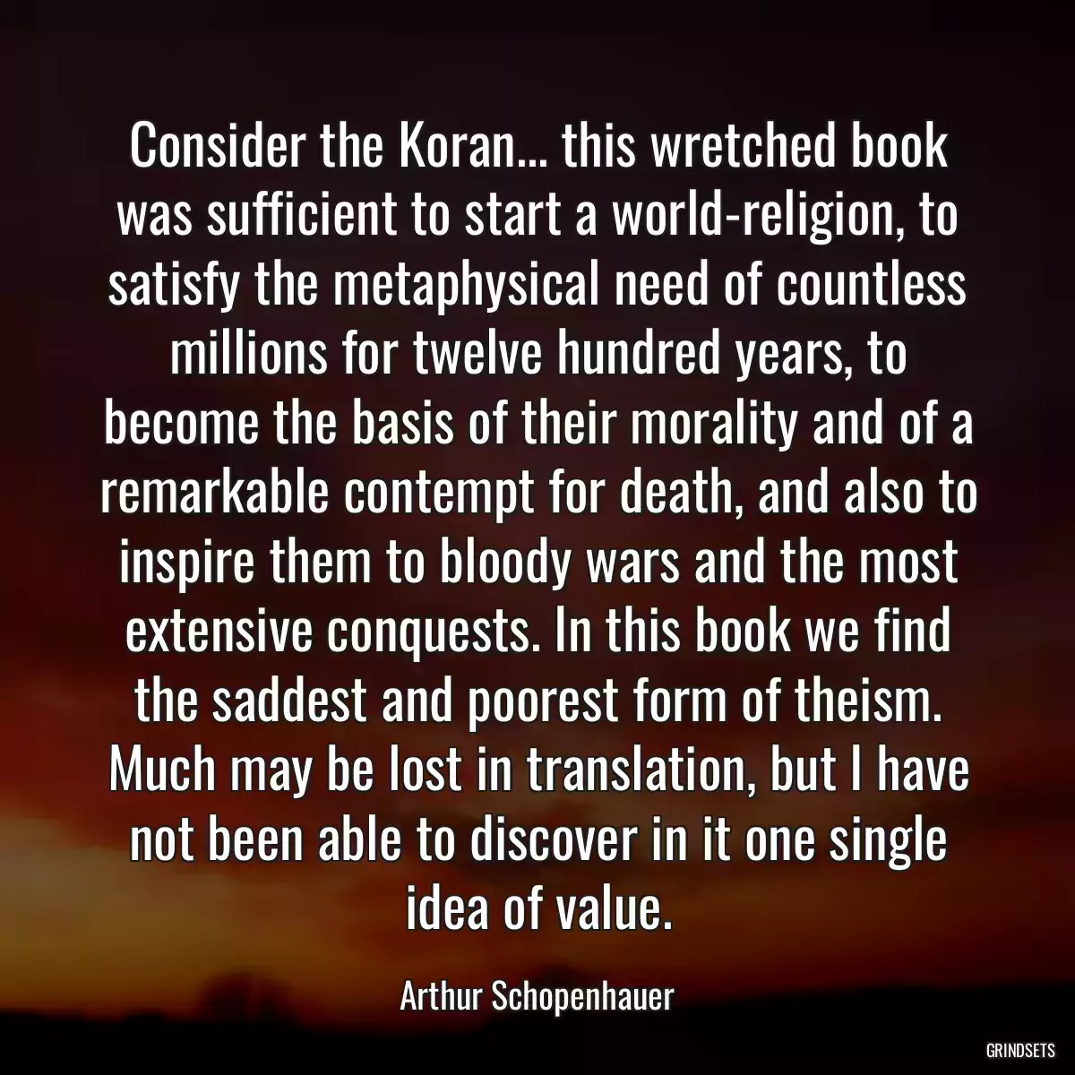 Consider the Koran... this wretched book was sufficient to start a world-religion, to satisfy the metaphysical need of countless millions for twelve hundred years, to become the basis of their morality and of a remarkable contempt for death, and also to inspire them to bloody wars and the most extensive conquests. In this book we find the saddest and poorest form of theism. Much may be lost in translation, but I have not been able to discover in it one single idea of value.