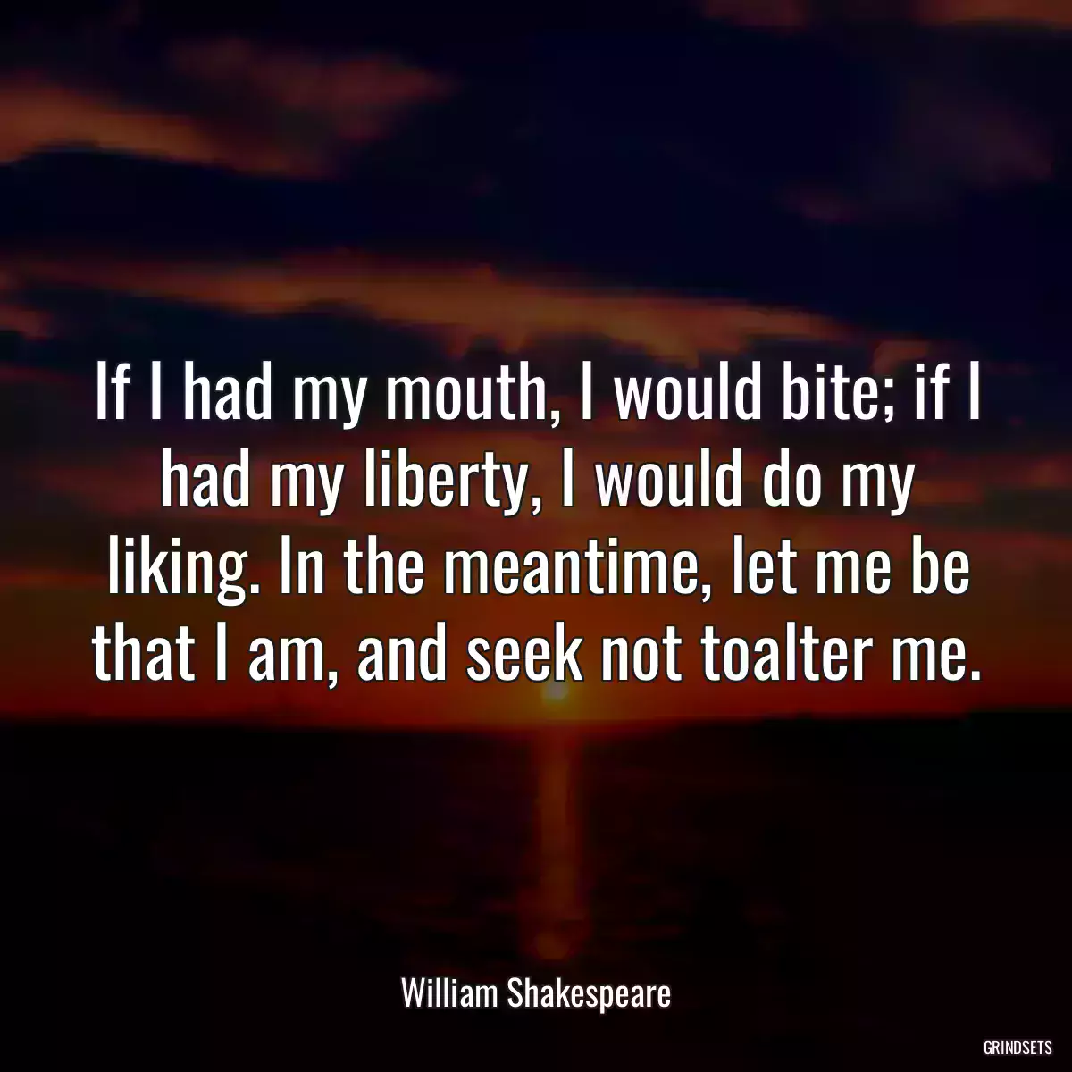 If I had my mouth, I would bite; if I had my liberty, I would do my liking. In the meantime, let me be that I am, and seek not toalter me.