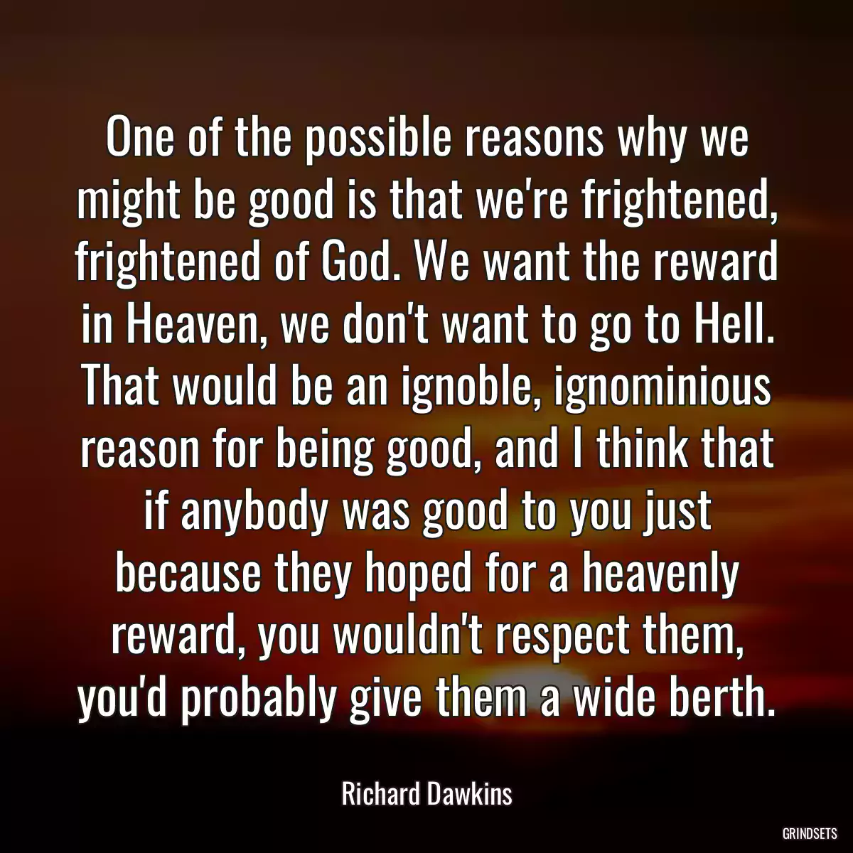 One of the possible reasons why we might be good is that we\'re frightened, frightened of God. We want the reward in Heaven, we don\'t want to go to Hell. That would be an ignoble, ignominious reason for being good, and I think that if anybody was good to you just because they hoped for a heavenly reward, you wouldn\'t respect them, you\'d probably give them a wide berth.