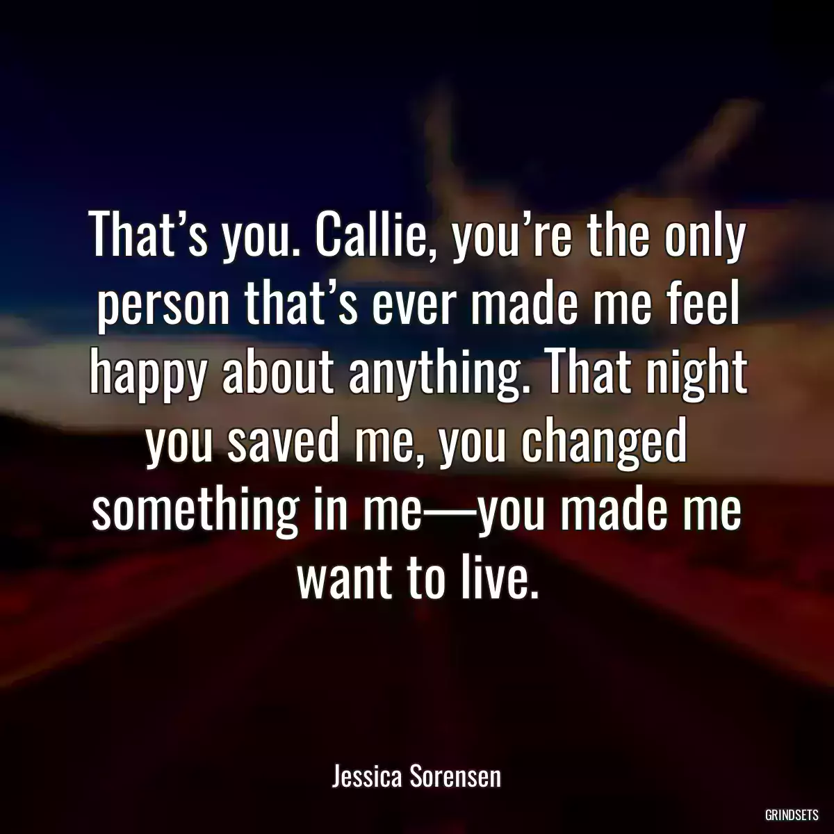 That’s you. Callie, you’re the only person that’s ever made me feel happy about anything. That night you saved me, you changed something in me—you made me want to live.