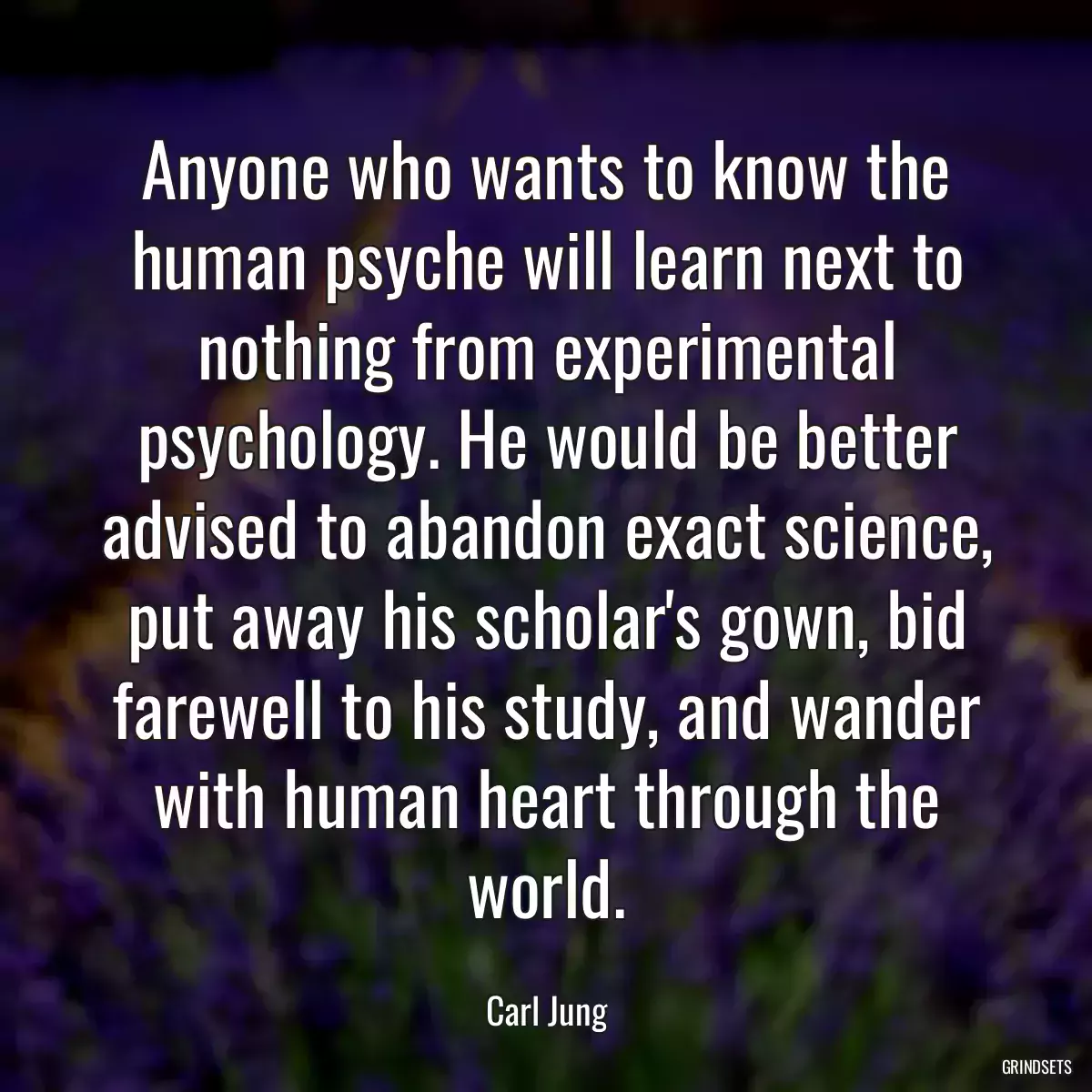 Anyone who wants to know the human psyche will learn next to nothing from experimental psychology. He would be better advised to abandon exact science, put away his scholar\'s gown, bid farewell to his study, and wander with human heart through the world.