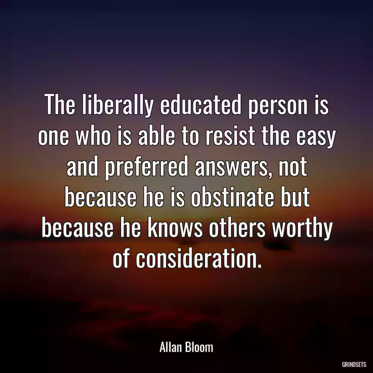 The liberally educated person is one who is able to resist the easy and preferred answers, not because he is obstinate but because he knows others worthy of consideration.