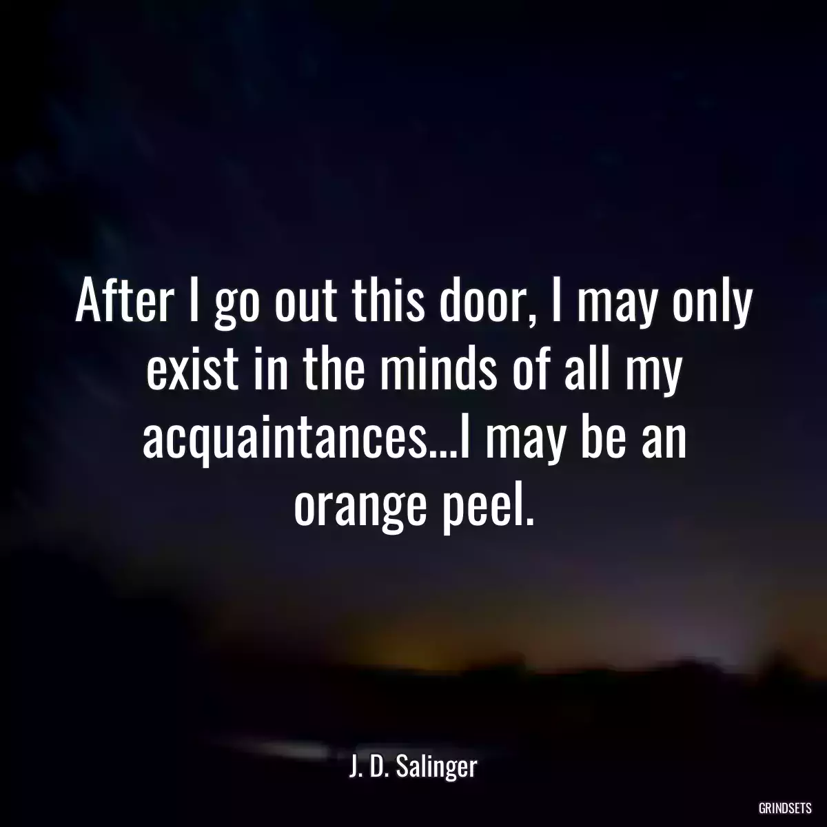 After I go out this door, I may only exist in the minds of all my acquaintances…I may be an orange peel.