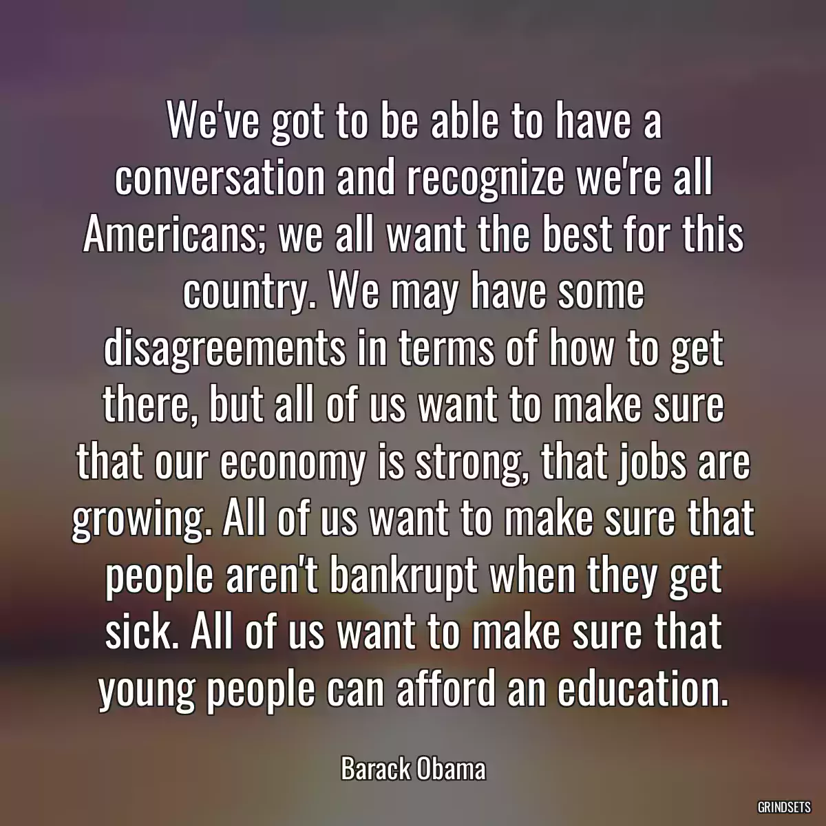 We\'ve got to be able to have a conversation and recognize we\'re all Americans; we all want the best for this country. We may have some disagreements in terms of how to get there, but all of us want to make sure that our economy is strong, that jobs are growing. All of us want to make sure that people aren\'t bankrupt when they get sick. All of us want to make sure that young people can afford an education.