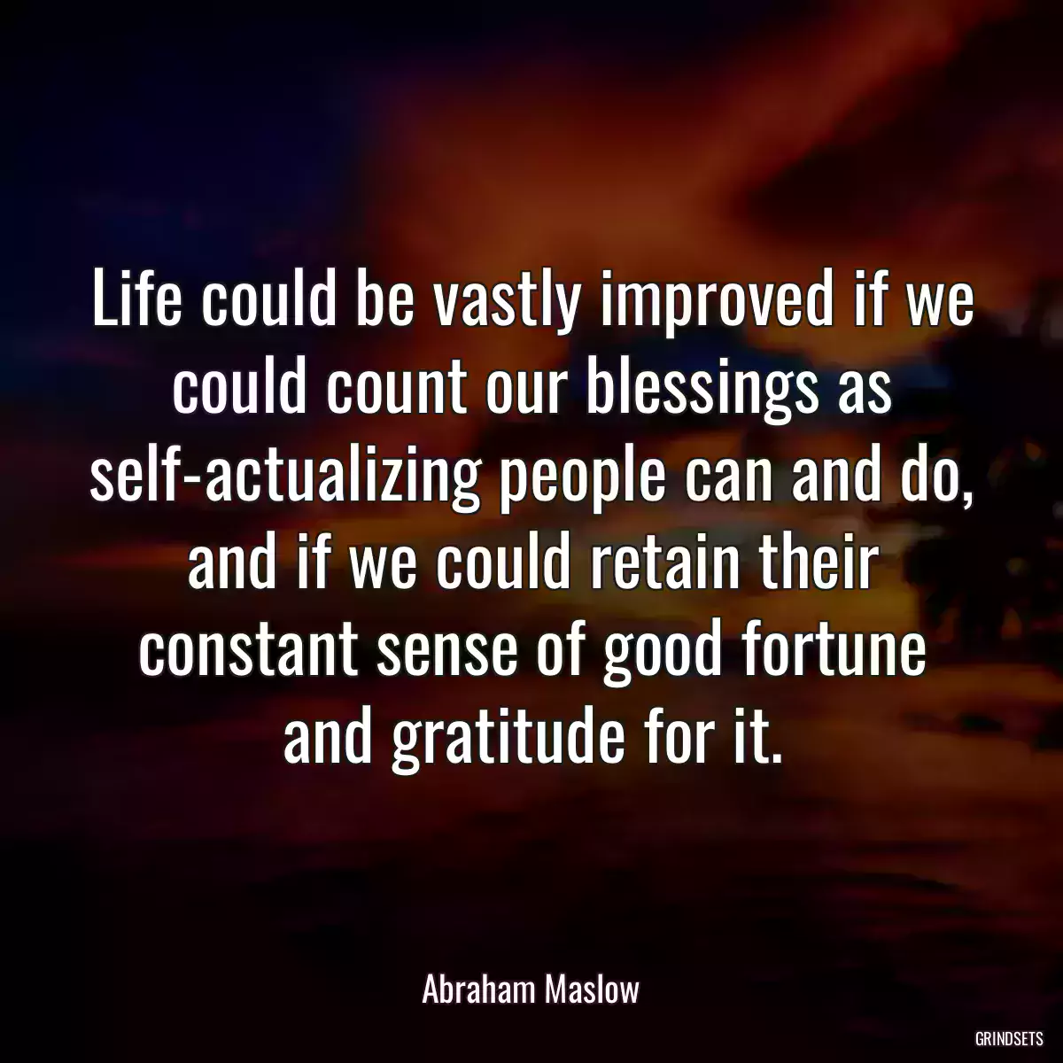 Life could be vastly improved if we could count our blessings as self-actualizing people can and do, and if we could retain their constant sense of good fortune and gratitude for it.