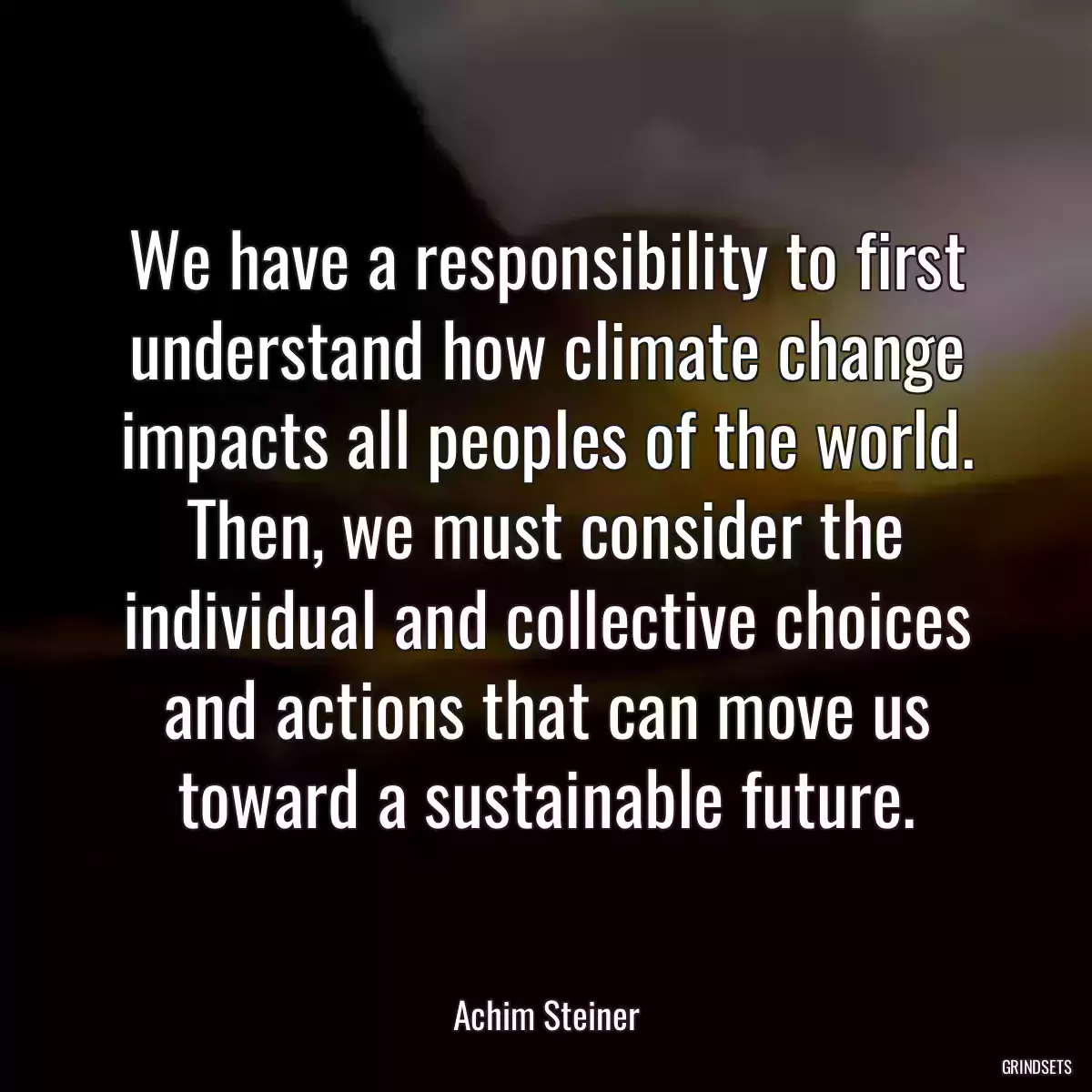 We have a responsibility to first understand how climate change impacts all peoples of the world. Then, we must consider the individual and collective choices and actions that can move us toward a sustainable future.