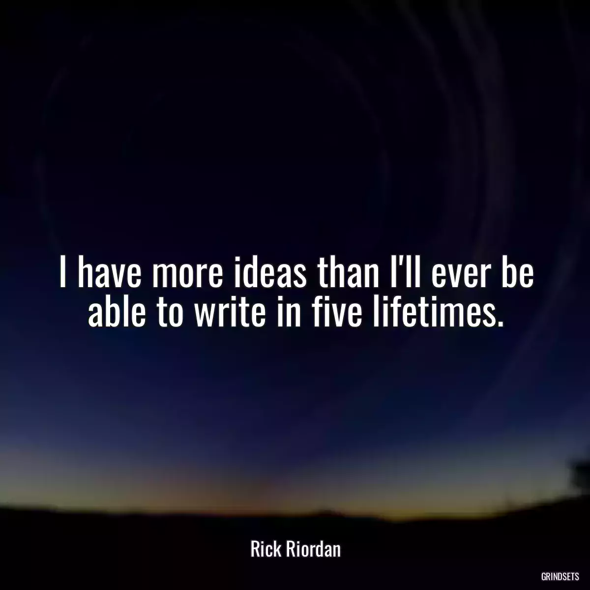 I have more ideas than I\'ll ever be able to write in five lifetimes.