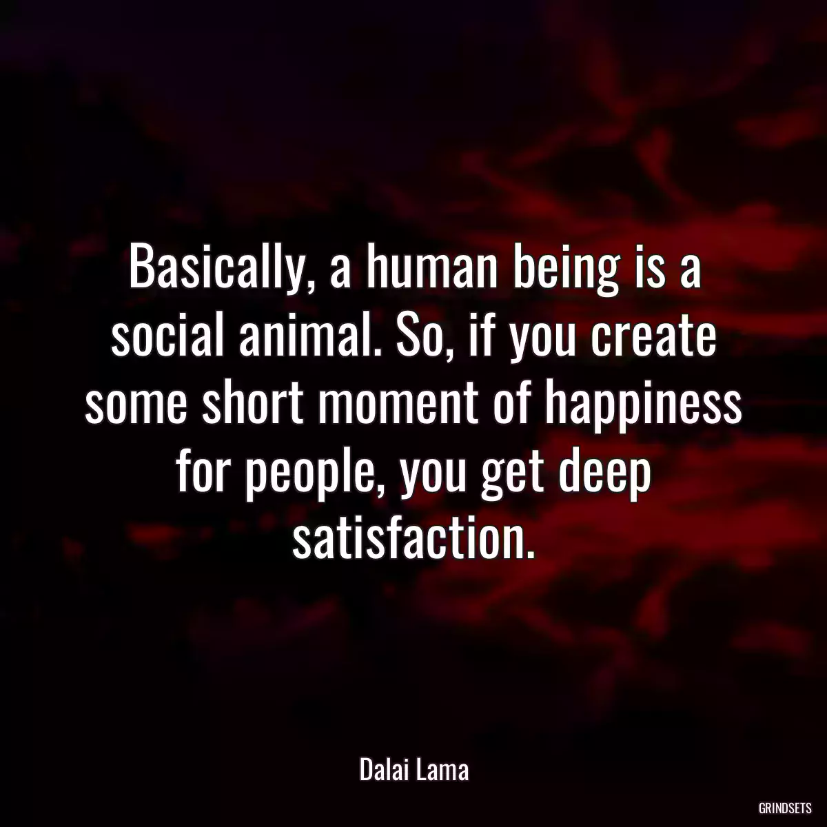 Basically, a human being is a social animal. So, if you create some short moment of happiness for people, you get deep satisfaction.