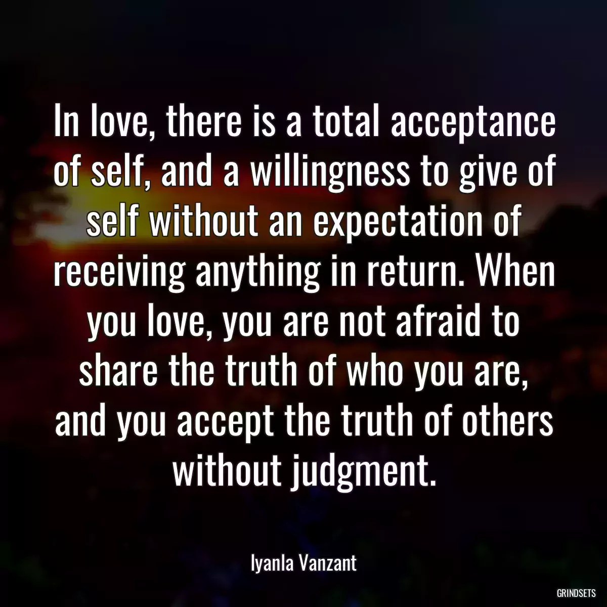 In love, there is a total acceptance of self, and a willingness to give of self without an expectation of receiving anything in return. When you love, you are not afraid to share the truth of who you are, and you accept the truth of others without judgment.