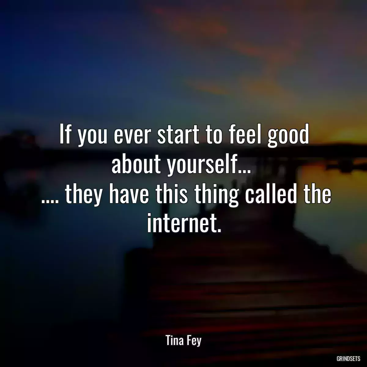 If you ever start to feel good about yourself... 
 .... they have this thing called the internet.