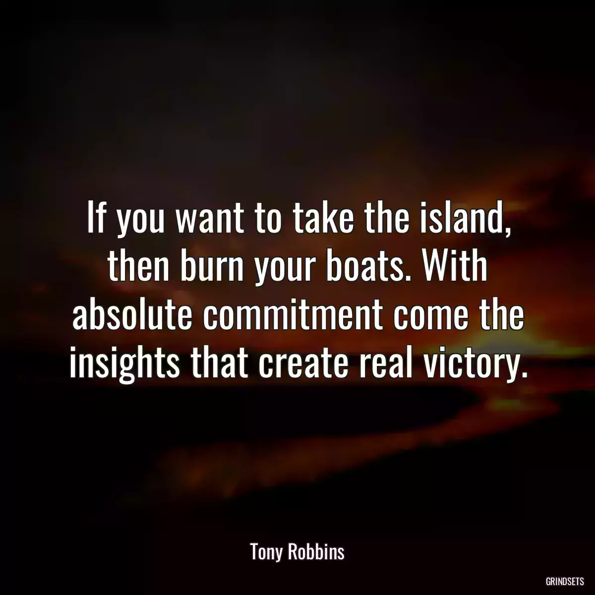 If you want to take the island, then burn your boats. With absolute commitment come the insights that create real victory.