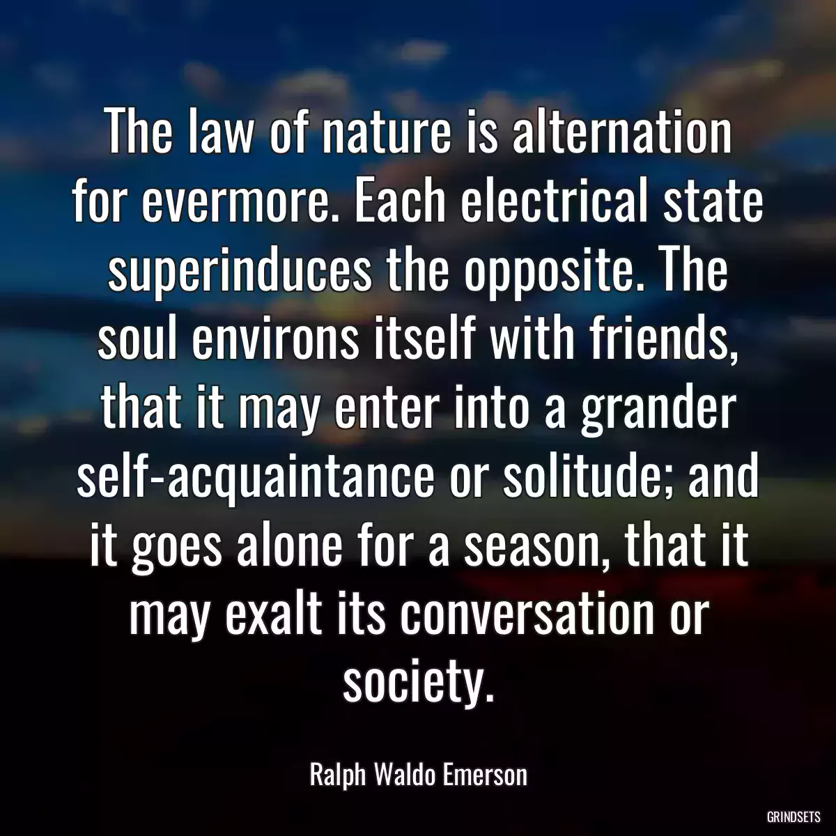 The law of nature is alternation for evermore. Each electrical state superinduces the opposite. The soul environs itself with friends, that it may enter into a grander self-acquaintance or solitude; and it goes alone for a season, that it may exalt its conversation or society.